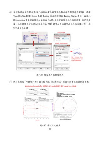 33
(3) ( )
Tune/Opt/Stat/DOE Setup Tuning Tuning Status
Optimization Enable
{o} ADS S11
S22
Double click
Clear tuning
Enable optimization
L
L_match_in
R=
L=14.3 nH {o}
{o} means this
component is set
to be optimized
4.11
(4) S11 S22 -10 dB
C_match_in.C
4.044E-13
C_match_out.C
2.889E-13
L_match_in.L
1.467E-8
L_match_out.L
2.109E-8
m3
f req=
dB(Optim1.SP1.SP.S)=36.121
optIter=64, index=(2,1)
1.900GHz
m4
f req=
dB(Optim1.SP1.SP.S)=-12.905
optIter=64, index=(2,2)
1.900GHz
0.5 1.0 1.5 2.0 2.5 3.0 3.50.0 4.0
-60
-40
-20
0
20
-80
40
freq, GHz
dB(Optim1.SP1.SP.S)
m3
m4
m3
f req=
dB(Optim1.SP1.SP.S)=36.121
optIter=64, index=(2,1)
1.900GHz
m4
f req=
dB(Optim1.SP1.SP.S)=-12.905
optIter=64, index=(2,2)
1.900GHz
m1
f req=
Optim1.SP1.SP.S(1,1)=0.273 / -133.666
optIter=64
impedance = Z0 * (0.638 - j0.272)
1.900GHz
m2
f req=
Optim1.SP1.SP.S(2,2)=0.226 / -154.179
optIter=64
impedance = Z0 * (0.650 - j0.135)
1.900GHz
freq (100.0MHz to 4.000GHz)
Optim1.SP1.SP.S(1,1)
m1
Optim1.SP1.SP.S(2,2)
m2
m1
f req=
Optim1.SP1.SP.S(1,1)=0.273 / -133.666
optIter=64
impedance = Z0 * (0.638 - j0.272)
1.900GHz
m2
f req=
Optim1.SP1.SP.S(2,2)=0.226 / -154.179
optIter=64
impedance = Z0 * (0.650 - j0.135)
1.900GHz
Optimized results for dB(S(1,1)) and dB(S(2,2)) equal to -10 dB
4.12
 