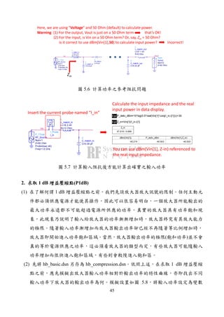 45
Here, we are using “Voltage” and 50 Ohm (default) to calculate power.
Warning: (1) For the output, Vout is just on a 50 Ohm term that’s OK!
(2) For the input, is Vin on a 50 Ohm term? Or, say, Zin = 50 Ohm?
Is it correct to use dBm(Vin[1],50) to calculate input power? Incorrect!
Vout
Term
Term2
Z=50 Ohm
Num=2
C
C_match_out
C=0.22 pF
L
L_match_out
R=6 Ohm
L=27.1 nH
Vin
L
L_match_in
R=12 Ohm
L=18.3 nH
C
C_match_in
C=0.35 pF
P_1Tone
RF_Source
Freq=1.9 GHz
P=dbmtow(-40)
Z=50 Ohm
Num=1
C
DC_Block1
C=10 pF
Zin
5.6
Vin
I_Probe
I_inP_1Tone
RF_Source
Freq=1.9 GHz
P=dbmtow(-40)
Z=50 Ohm
Num=1
L
L_match_in
R=12 Ohm
L=18.3 nH
C
C_match_in
C=0.35 pF
EqnP_deliv_dBm=10*log(0.5*real(Vin[1]*conj(I_in.i[1])))+30
EqnZ_in=Vin[1]/I_in.i[1]
dBm(Vin[1])
-40.214
P_deliv_dBm
-40.003
dBm(Vin[1],Z_in)
-40.003
Z_in
47.619 / 0.686
Insert the current probe named “I_in”
Calculate the input impedance and the real
input power in data display.
You can use dBm(Vin[1], Z-in) referenced to
the real input impedance.
5.7
2. 1 dB (P1dB)
(1) 1 dB
( )
(2) hb_basic.dsn hb_compression.dsn 1 dB
5.8
 