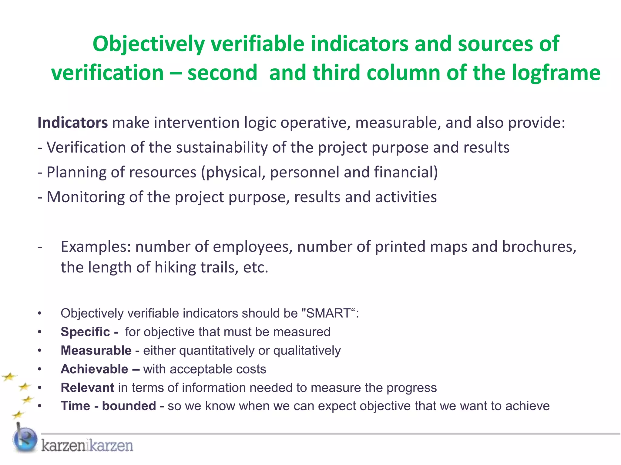 Objectively verifiable indicators and sources of
    verification – second and third column of the logframe
Indicators make intervention logic operative, measurable, and also provide:
- Verification of the sustainability of the project purpose and results
- Planning of resources (physical, personnel and financial)
- Monitoring of the project purpose, results and activities

-   Examples: number of employees, number of printed maps and brochures,
    the length of hiking trails, etc.

•   Objectively verifiable indicators should be "SMART“:
•   Specific - for objective that must be measured
•   Measurable - either quantitatively or qualitatively
•   Achievable – with acceptable costs
•   Relevant in terms of information needed to measure the progress
•   Time - bounded - so we know when we can expect objective that we want to achieve
 