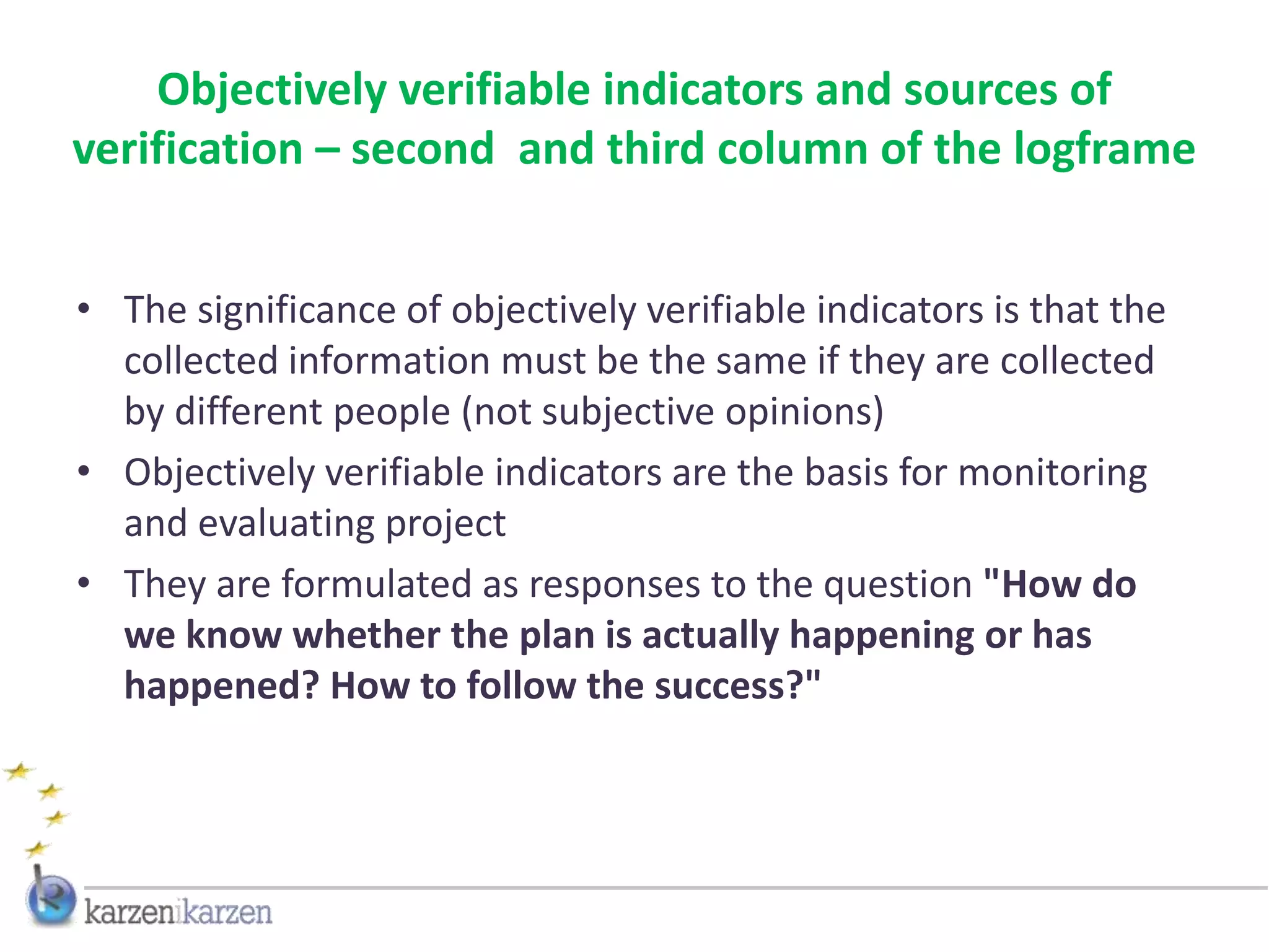 Objectively verifiable indicators and sources of
verification – second and third column of the logframe


• The significance of objectively verifiable indicators is that the
  collected information must be the same if they are collected
  by different people (not subjective opinions)
• Objectively verifiable indicators are the basis for monitoring
  and evaluating project
• They are formulated as responses to the question "How do
  we know whether the plan is actually happening or has
  happened? How to follow the success?"
 