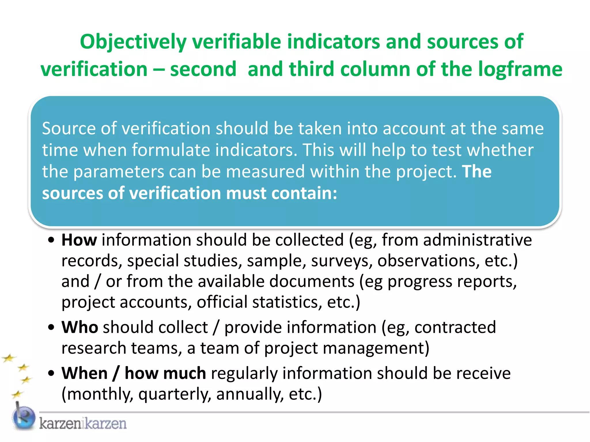 Objectively verifiable indicators and sources of
verification – second and third column of the logframe

Source of verification should be taken into account at the same
time when formulate indicators. This will help to test whether
the parameters can be measured within the project. The
sources of verification must contain:

• How information should be collected (eg, from administrative
  records, special studies, sample, surveys, observations, etc.)
  and / or from the available documents (eg progress reports,
  project accounts, official statistics, etc.)
• Who should collect / provide information (eg, contracted
  research teams, a team of project management)
• When / how much regularly information should be receive
  (monthly, quarterly, annually, etc.)
 