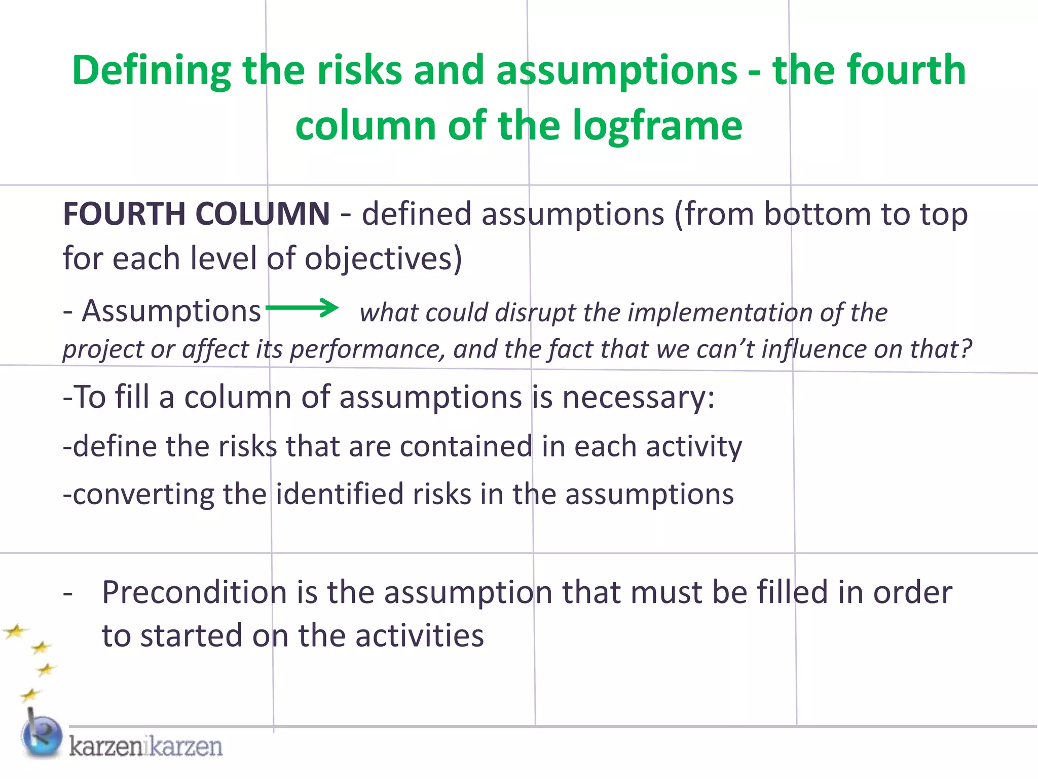 Defining the risks and assumptions - the fourth
            column of the logframe
FOURTH COLUMN - defined assumptions (from bottom to top
for each level of objectives)
- Assumptions        what could disrupt the implementation of the
project or affect its performance, and the fact that we can’t influence on that?
-To fill a column of assumptions is necessary:
-define the risks that are contained in each activity
-converting the identified risks in the assumptions

- Precondition is the assumption that must be filled in order
  to started on the activities
 