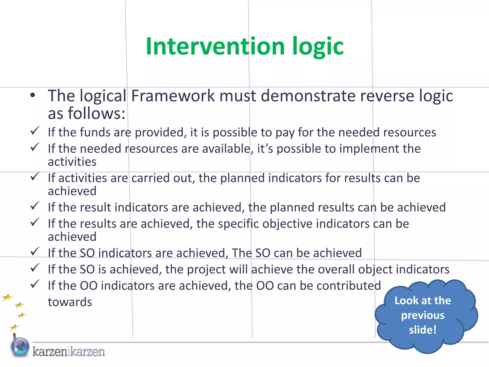 Intervention logic
• The logical Framework must demonstrate reverse logic
  as follows:
 If the funds are provided, it is possible to pay for the needed resources
 If the needed resources are available, it’s possible to implement the
  activities
 If activities are carried out, the planned indicators for results can be
  achieved
 If the result indicators are achieved, the planned results can be achieved
 If the results are achieved, the specific objective indicators can be
  achieved
 If the SO indicators are achieved, The SO can be achieved
 If the SO is achieved, the project will achieve the overall object indicators
 If the OO indicators are achieved, the OO can be contributed
  towards                                                             Look at the
                                                                       previous
                                                                        slide!
 