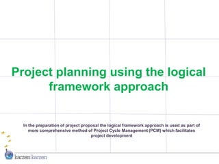 Project planning using the logical
      framework approach

  In the preparation of project proposal the logical framework approach is used as part of
     more comprehensive method of Project Cycle Management (PCM) which facilitates
                                    project development
 