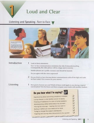Loud and Clear
Listening and Speaking Face to Face .
Vd W ... "A ... n<:a Onhnc
Con lrGl.o:"",.
Th. ,......,n.<II ten r.........
be uood to, 11'1.< cr oox• ...,
..~ "" ..,..,.,.... 'lh.""r-"'>O.l
""rcu , ....."" .M1 ""'" ere",.",
,.,..... n", "0'""" to A........ . ..
Introduction
Listening
SONY
1 Look at these statements.
Face -ta-face communication minimi zes the risk of misunderstanding.
Consequently, the video phone will be a huge asset to society.
Mobil e phones are a public nui sance and should be banned.
Do you agree with the views expressed?
2 Do you think we have become bett er communicators wit h all th e high-tech aids
we have today?Give reasons for your answer.
1 How good a listener are you? Which of these could apply to you during a typical
conversation? Tick the boxes and then compare your results with another student.
Do you hear what I'm saying? ~
Day-dreaming about something completely unrelated
Losing interest in what another person is saying
Finishing off sentences for slow or boringspeakers
Misinterpreting. either deliberately or by accident
Rltering the message - hearing what you want to
Butting in before you have heard all the facts
Trying to change the subject prematurely
Fidgeting and causingother distractionsto the speaker
o
o
o
o
o
o
o
o
Listening and Speaking UNIT 1 I 9
 