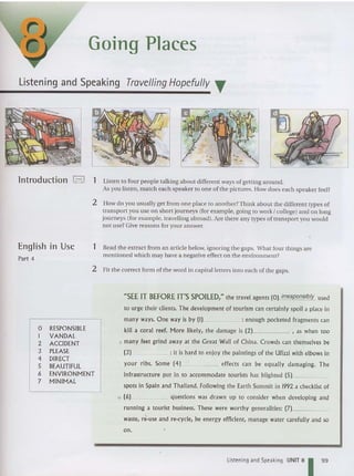 Going Places
Listening and Speaking Travelling Hopefully .
lntroduction ,-.I 1 Listen to four people talking about different ways of getting around.
As you listen, match each speaker to one of the pictures. How does each speake r feel?
2 How do you usually get from one place to another?Think about the different types of
tra nsport you use on short journeys (for example, going to work I college) and on long
journeys (far example, travelling abroad). Are there any types of transport you would
not use? Give reasons for your answer.
English in Use
Part 4
1 Read the extract from an article below, ignoring the gaps. Wha t four things are
mentioned which may have a negative effect on the environme nt?
2 Fit the correct form of the word in capital letters into each of the gaps.
o RESPONSIBLE
I VANDAL
2 ACCIDENT
3 PLEASE
4 DIRECT
5 BEAUTIFUL
6 ENVIRONMENT
7 MINIMAL
"SEE IT BEFORE Irs SPOILED," the trav el agents (0) irresponsibly used
to urge their clients, The development of tourism can certainly spoil a place in
many ways. One way is by (I) : enough pocketed fragments can
kill a coral reef. More likely, the damage is (2) , as when too
5 many feet grind away at the Great Wall of China. Crowds can themselves be
(3) : it is hard to enjoy the paintings of the Ufizzi with elbows in
your ribs , Some (4) effects can be equally damaging. The
infrastructure put in to accommodate tourists has blighted (5) _
spots in Spain and Tha iland. Following the Earth Summit in 1992 a checklist of
to (6) questions was drawn up to consider when developing and
running a tourist business. These were worthy generalities: (7] _
waste, re-use and re-cycle, be energ y efficient, manage water carefully and so
on.
Listening and Speaking UNIT 81 99
 