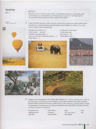 Speaking
Part 3
E
xam tip ,.
Remember thereisno 'right' answer in Part 3. It's important to take time to think about what
you aregoing to say and organize your contributions asfaras you can. Be flexible and let
thediscussion develop naturally, but don't wander off the subject.
Look at the five pictures.With a partne r, select three which you think will be most
su itable for a travel bro chure specializing in safari holidays in Africa. Try to use
some of these words and phrases:
3 page 193
II
•
1
WOllldn't it be better if... ?
I don't think .... do yOIl?
wouldn 't yoII agree that .. .?
Don't yOIl think it toould be useful to ...?
what about ...?
on tile one I other hand
in the same way
not / just as ... as
milch better than ...
2 Imagine you are going on one of the safari holidays in 1. You've packed your suitcase
and only have room for five more things. Look at the list below and with a partner
decide which would be the most useful items to take with you, putting them in order
of importance. In each case, say why you think the item should be included. Use the
express ions above to help you.
mosquito net
walking sho es
matches
binoculars
compass
water bottle
map
sun-tan cream
salt tablets
tent
hat
Listening and Speaking UNIT 81101
 