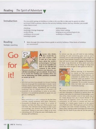 Reading The Spirit ofAdventure T
lntroduction Do you prefer going on holidays to relax or do you like to take part in sports or other
activities?With a partner, discuss the activity holidays below and say whet her you would
enjoy them or not.
clim bing
studying a foreign language
scuba diving
working as an au pair
learning to paint
picking grapes
white-water raftin g
helping on an archaeological site
working as a lifeguard
Reading
Multiple matchin g
1 Skim through this extract from a guid e to activity holidays. What kinds of holidays
are mentioned?
Go
for
-t'
I _
OJ
Anyo n e who thinks
they would like to
get a lob. acquire a skill
or take up a new sport,
learn about the world's
archaeological heritage
or go on an expedition by
land or sea will find the
contacts In this Guide .
10 Whoever you are and whatever your Interests. you
will find something to get you started. At last there
Is no excuse for wasting your vacation w hen you
can be improving your skills: practical, academic
or social; go for it!
rn
15 With the busy lives many people live, forward thi nking
does not always get the consideration it should. Some
holidays clearly require early booking and with some
archaeological camps, expeditions and anything
involvi ng a trip to a distant part of the world , it is
20 essential to do something as ea rly as possi ble.
However, it is sometimes possible to apply late and
get on a waiting list.
[3J
Many embarking on such a venture for the first time
consider taking someone with them. However,
25 thousands of people go it alone for a variety of
reaso ns, not least that they can't find anyone to go
with them. You will have more chance to take in your
surroundings and receive the full be nefit of the
experience. Going on your own is likely to be more
30 interesting and w ill bri ng out your individuality and
develop self-confldence.
[!]
For almost any tr ip , you will need to take clothing,
washing kit and swimming gear, and as you'll
certainly want to take photographs, don't forget the
35 camera. Most people overpack, qu ite fo rgetting that
they w ill have to carry their luggage for themselves
for fairly long distances at fe rry ports and other
termini, or that there may be things to bring back
which they have bought or been given on the trip.
rn
Before leaving, it is important
to check on the vaccination
requirements. For hot climates, be
prepared to suffer from minor
ailments such as su nburn and
stomach upsets. Take precautionary
measures. Try to avoid mosquito
bites but take your antl-malarla
tr eatments anyway.
@]
The choice of where to go and what to do is endless
50 and strict discipline is required to narrow down the
options and come to a decision! If excavating is your
idea of fun, then consider a one-or two-week stay at
the A rbe ia Roman Fort site in South Shields in the
North-East of E.ngland. Co sts are heavy on the
55 volunteers , as the work is unpaid and bed and
breakfast at a nearby guest house is at the special
rate of £60 per week. Working hours are from 8.45am
to 4.45pm and tasks include trowelling, work w ith
heavy tools, making context d rawings and measuring
60 finds. Not for those of yo u who do not like exercise.
1021 UNIT 8 Reading
 