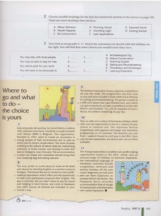 2 Choose suitable headings for the first five numbered sections in the extract on page 102.
The re are more headings than sections.
A M inor Ailments
B Health Hazards
C Be Independent
D Planning A head
E Travelling Light
F Late A pp licatio ns
G Escorted Travel
H Getting Started
3 Now look at paragraphs 6-11. M atch th e statements on th e left wit h th e holidays on
th e right. You will find th at some cho ices are needed more than once.
You may stay with local people.
You may be able to stay for free.
You will be paid for your work.
You will need to be physically fit.
.
1_ _
3_ _
5__
6__
2__
4_ _
7_ _
A Archaeological Dig
B Nature Conservation
C Teaching English
D Sailing and Mountaineering
E Homestays and Exchanges
F Learning Esperanto
- .-
Where to
go and what
todo-
the choice
is yours
IT]
Less phys ically dem anding. but nevertheless a holiday
w ith a serious w ork focus. would be a couple of weeks
w ith Na tuur 2000 in Belgium. Thi s organi zatio n,
founded in 1967, aims to creat e an awareness in
65 young people of their environment and to take an
act ive part in nat ure conservation. The work includes
assisting in the upkeep of nature reserves, maintaining
wetlands in D ude Landen and helping to look after
bats at Oelegem. near Antwerp. The accommodation
70 is basic but cheap and voluntee rs should bring their
own sleeping bag and eating ute nsils.
lID
You may prefer to avoid physical work of all kinds
and plump fo r teaching English at a sum mer camp in
Hungary. The Central Bureau in London is a non-profit-
75 making organization w hich offers you the opportunity
to help local participants improve their English. The
pay is minimal, but yo u don't have to pay for board
and lodg ing in local homes. and visits to Budapest
and other places of interest are included in your
80 month's stay .
~ 825 words
[2]
The Brathay Explo ration Group organizes expeditions
all over the w or ld. The programmes vary from year
to year and have included a three-week trip to Norway
for saili ng and mountaineeri ng . The group is based at
85 a 300-acre estate nea r Lake Winde rmere, and clients
can gain experience on basic expeditions in the Lake
District and Scotland. You w ill be required to have a
fitness test before em barking on any trip.
~
Also on offer are a variety of homestay holidays which
90 offer you the opportunity to live in a co untry of your
choice at mi nimal cost . The Aquitai ne Service
Linguistique w ill organize exchanges and homestay
programmes in 15 co untries. The duration can vary
from 1 w eek in Hawaii to a full year in th e USA . Costs
95 vary but are reasonable. and airport pick-ups are often
included .
IJIJ
The Young Esperantists is another non-profit-making
organization based in t he USA , which runs an
unusual range of holidays to promote Esperanto.
100 the international languag e of
friend ship. Activities include
cong resses. se mi nars and
activity holidays all th e year
round. Beginners are welcome
105 and can learn Esperan to o n
courses held in the States. The
Passporta Servo pro v ides
accommodation free of cha rge
for backpackers and interrailers
110 w ho speak Esperanto.•
Reading UNIT 81 103
 