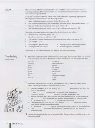 Style This text covers different activity holidays and could have been written as a series of
isolated paragraphs. However, the writer ha s linked the information so th at it reads as
one continuous piece of text.
Look at these cohesive devices, which have be en used at the beginning of paragraphs.
Identify th e information in the text that they refer to.
• Many embarking on such a venturefor thefi rst time ... (3)
• Less physically demanding, but nevertheless a holiday with a serious work focus, ... (7)
• You may prefer to avoid physical work ofall kinds ... (8)
• The Young Esperantists is another non -profit-making organization ... (J J)
(
Now match these paragraph openings to th e descriptions in a-d below.
• With the busy lives many people live ... (2)
• For almost any trip,you will need ... (4)
• The Brathay Exploration Group organizes expeditions all over the world. (9)
• Also on offer ... (J0)
a focusing on a specific topic
b adding context and colour
c linking with the previous paragraph
d making a general statement
Vocabulary
Collocations
Remember to use cohesive devices like these to link your own writing.
1 Mat ch the verbs on the left with th e nouns on the right. Which of the verbs can be used
with more than one noun? How many of these collocat ions can you find in the text?
take up
develop
gain
make
take
go on
go for
do
take in
a holiday
self-confidence
photos
an out ing
a swim
expe rience
sport
the surroundings
a skill
plans
'04 I UNIT B Reading
2 Complete the gap s in th e followin g sentences with on e of the collocations above.
Make sure that you use the correct form of the verb.
Michael is looking so fit and healthy. He a swim eve ry day since th e
start of the holiday.
2 'Don't photos of me. Liz is much more photogeni c:
3 You really should a holiday. It will do wonde rs for you.
4 People who work for a year between leaving school and going to university tend
to self-confidenc e and be come far more aware of the real world.
5 It'snever too late to a new sport such as skiing.
6 The holiday was a great success. The children numerous outings
and visited the best-known landmarks.
7 It's well worth careful plans before embarking on an activity holid ay.
8 Sue a considerable amount of experience in her two years as a
teach er in Italy.
3 With a partner discuss the so rt of activity holiday that appe als to you. Use some of the
expressions in 1. .
 