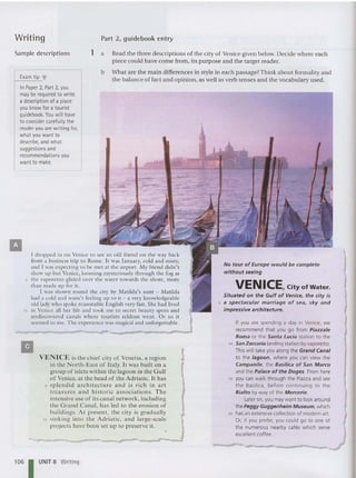 Writing Part 2, guidebook entry
II
r d ropped in on Venice to sec an old friend on the way back
fro m a business trip to Rome. It was January, cold and misty,
and I was expecting to be met at the airport. My friend didn't
show up but Venice, looming myste riously th rou gh the fog as
5 the vaporetto glided over the water towards the shore, more
than made up for it.
I was shown round the city by Matilda's aunt - Matilda
had a cold and wasn't feeling up to it - a ,"cry knowledgeable
old lady who spoke reaso nable English very fast. She had lived
10 in Venice all her life and took me to secre t beauty spots and
undiscovered canals whe re to urists seldom went. O r so it
seemed to me. T he experience was magical and unforgettable.
VENI CE is the chief city of Venet ia. a region
in the North-East of Italy. It was bu ilt on a
group of islets within the lagoon in the Gulf
of Venice. at the head of the Adriatic. It has
5 sple nd id a rc hitecture a nd is rich in a rt
treasures a nd histo ric associatio ns. The
intensive use of its ca nal network. incl uding
the Grand Cana l. ha s led to the erosion of
bu ildings. At present. the city is grad ually
10 sinking int o th e Adriatic, and la rge-scale
projects have been set up to preserve it.
If you are spending a day in Venice, we
recommend that you go from Piazzale
Roma or the Santa Lucia station to the
10 San Zaccaria landing station byvaporetto.
This will take youalong the Grand Canal
to the lagoon, where you can view the
Campanile, the Basilica of San Marco
and the Palace of the Doges . From here
1S you can walk through the Piazza and see
the Basilica, before continuing to the
Rialto by way of the Mercerie.
Lateron, you maywant to look around
thePeggy Gugg enheim Mus eum, which
20 hasan extensivecollection of modern art.
Or, if you prefer, you could go to one of
the numerous nearby cafes which serve
excellent coffee.
No tour of Europe would be complete
without seeing
VENICE, City of Water.
Situated on the Gulf of Venice. th e city is
5 a spectacular ma rriag e of sea. sky and
impressive architecture.
a
-
Read the three descriptions of the city of Venice given below. Decide where eac h
piece could have come from . its purpose and the target reader.
b What are the ma in differen ces in style in each passage?Think about forma lity and
the balance of fact and op inion, as well as verb tenses and the vocabulary used.
1
Exam tip ~
InPaper 2, Part 2, you
maybe required to write
a description of a place
you know fora tourist
guidebook. You will have
to consider carefully the
reader you are writing for,
whatyou want to
describe, and what
suggestions and
recommendations you
want to make.
Sam ple descriptions
II
106 1UNIT B Writing
 
