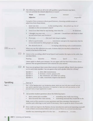 2 The followin g words are all to do with qualities a good listener may have.
Can you provide the reiated adjectives or nouns?
Noun
Adjec tive
alertness
attentive
restraint
respectful
~ 6.1 page 194
Complete these sentences about good listeners, choosing suitable nouns or
adjectives from those above.
1 Jan et was very in the meeting today - she picked up a iot of
mistakes in the accountant's report!
2 Even if you find what he says boring, show him the he deser ves.
3 1thought you were very just now - 1wouid have told the m to shut
up and mind their own business!
4 If you pay , thi s won't take long to explain.
5 John is a particularly interviewer and gives the impression tha t he
is very interested in wh at people are saying.
6 She showed a lot of in staying calm during such a confrontation.
When you see this reference in a unit, it means that you can find a related list of
words at the back of the book.
I= I 3 Listen to the recording called Varied Speech and number the topics in the order th at
you hear the m.
Pausing Quantity Volume Spee d Tone _
Listen aga in to che ck your an swers. Do you agree with the fina l observation about
parents who are good liste ners? Give reasons for your answer.
I= I 4 Now you are going to hear some short extracts of people talking. Match descriptions
a-d to each main speaker. Can you guess what each spe aker does for a livin g?
Speaker 1
Speaker 2
Spe aker 3
Speaker 4
a slow, dull, monotonous
b he sitant, evasive, pauses a lot
c fast, dominant, very little turn-takin g
d calm, concerned, respects the listener
Speaking Exam tip T
Part I Part 1 of the Speaking test is an introductory phase, where you must talk about yourself and ask
your partnerquestionsabout themselves. It isimportant to take turns withyour partner, so that
you each havean equal opportunity to speak.
1 Ask another student questions about the followin g topics:
• the ir current job or studies
• their favourite free-time activity
• something they really hate doing
• something unusual they would like to do.
10
Make notes of the answers to your questions and then introduce that person to
another pair, referring to your notes if necessary. Aim to speak for about 30 seconds.
2 How could you improve the fluency ofyour introduction and avoid repeating yourself?
Look at the se conversation linkers and use some of them in a revise d introduction.
Another very interesting side to X is his / her ... In additi on to .... X is also ...
I UNIT 1 Listening and Speaking
 