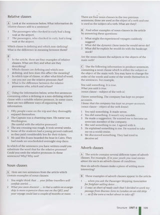 Relative clauses
o Look at the sentences below.What information do
relative clauses add to a sentence?
The passengers who checked in early had a long
wait at the airport.
2 The passengers, who checked in early, had a long
wait at the airport.
Which clause is defining and which non-definin g?
What is the differen ce in meaning between them?
lliJ
I In the article, there are four examples of relative
clauses. What are they and what are they
describing?
2 Whic h cla uses are defi ning and which non -
defining, and how does this affect the meaning?
3 In which type of clause, or after what kind of word,
can you not lise the relative pronoun that?
4 What is the difference between the relative
pronouns who, which and whose?
~ Using the informatio n below, write five sentences
containing either a defining or a no n-defi ning relative
clause with a suitable relative pronoun. In so me cases,
there are two different ways of organi zing the
informat ion.
Fifty people came on the trip and they thoroughly
enjoyed themselves.
2 The Captain was a charming man. His name was
Worthington.
(Be careful with the relative pronoun!)
3 The sea-crossing was rough. It took several weeks.
4 Some of the students had a young person's railcard,
so they paid considerably less for their tickets.
5 Mr and Mrs Evans board ed the boat in Cairo. They
had made an unscheduled overnight stop there.
In which of the sentences you have written could you
substitute the word that for the relative pronoun?
Could you omit the relative pronouns in these
sentences?Why?Why not?
Noun clau ses
[I] Here are two sentences from the article which
contain examples of noun clauses:
YOl/ might think that ...YOl/rfellow travellers will
confide stories ...
2 What yOll soon discover .. . is that a cabin all a cargo
sltip is more expensive than one on the QE2, and
your voyage could last a couple ofmonths or more.
There are fo~ noun clauses in the two previou s
sentence s; three are used as the object of a verb and one
is used as the subject of a verb. What are they?
lliJ Find othe r examples of noun clauses in the article
by answering these question s:
What might the experienced voyagers suddenly
suggest?
2 What did the dynamic Dane insist he would never do?
3 What did he explain he would do with the bankrupt
stock?
Are the noun clauses the subjects or the objects of the
main verb?
[9 Use the following information to produce sentences
containing a noun clause which is eithe r the subject or
the object of the main verb. You may have to cha nge the
order of the words and some of the word s themselves in
the sentences. For example.
You said some thing. It is true.
what you said is true.
(noun clau se - subject of the verb is)
I know something.The company has kept no proper
accounts .
I kno ui that tlte company has kept no proper accou nts.
(noun clause - object of the verb kno io;
1 You said something. It made sense.
2 Youdid something. It wasn't very sensible.
3 He mad e a suggestion. He wanted me to become an
associate member of the co mpany.
4 She said something to me. I agreed with it.
5 He explained something to me. He wanted to take
me on a wo rld cruise.
6 We discovered something. They had tried to
deceive us!
Adverb clauses
o The article contains several different types of adverb
clau ses. For example, Ifill yoltryouth yolt read stories
about tile sea is an adverb clause of co ndition.
How do adverb clauses make a piece of writing more
interesting?
lliJ These examples of adverb clauses appear in the article.
... when yolt ask tlte Passenger Shipping Association
for freighter sailing dates ...
2 (l tuas) so short of ready caslt tltat I decided to work my
passagefrom Buenos Aires to London 0 11all old ship.
3 .. . as ifshe were a rocket about to take off!
Structure UNIT 8, 1 1
0
9
 