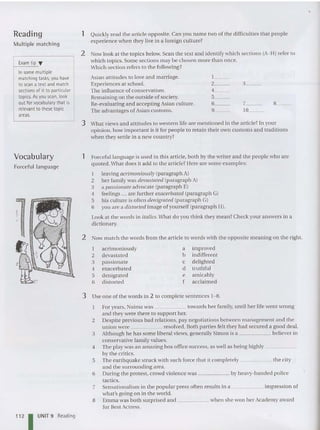 Reading
Multiple matching
1 Quickly read the article opposite. Can you name two of the difficulties that people
experience whe n they live in a foreign culture?
Now look at the topics below. Scan the text and identify wh ich sec tio ns (A-H) refer to
whi ch top ics. Some sections may be chosen more than once.
Which section refers to the followin g?
Exam tip '"
In some multiple
matching tasks, you have
to scan a textand match
sections of it to particular
topics. As you scan, look
out forvocabularythat is
relevant to these topic
areas.
2
Asian attitudes to love and marriage.
Experiences at school.
The influence of conservatism.
Remaining o n the outs ide of society.
Re-evaluating and accepting Asian culture.
The ad vantages of Asian customs.
1_ _
2__
4__
5__
6__
9__
3__
7_ _
10__
8__
3 What views and attitudes to western life are mentioned in the article? In your
opinion, how important is it for people to retain their own customs and traditions
when they settle in a new country?
2 Now match the words from the article to words with the opposite meaning on the right.
1 Forceful language is used in thi s article, both by the wr iter and the people who are
quoted.What do es it add to the article? Here are some exa mples:
1 leaving acrimoniously (pa ragraph A)
2 her family was devastated (pa ragraph A)
3 a passionate advocate (paragraph E)
4 feelings ... are furt her exacerbated (pa ragraph G)
5 his cu lture is often denigrated (paragraph G)
6 you are a distorted image of yourself (paragraph H).
Look at the words in italics.What do you think they mean? Check your answers in a
dictionary.
Vocabulary
Forceful language
1 acrimo niously
2 devastat ed
3 passionate
4 exacerbated
5 deni grated
6 distorted
a improved
b indifferent
c delighted
d truthful
e amicably
f acclaimed
112 I UNIT 9 Reading
3 Use one of the words in 2 to complete sentences 1-8.
Foryears, Naima was towards her family, until her life went wrong
and they were there to support her.
2 Despite previous bad relations, pay negotiations between management and the
union we re resolved . Both parties felt they had secured a good deal.
3 Although he ha s some liberal views. generally Simon is a believer in
conservative family valu es.
4 The play was an amazing box office success, as well as being highly _
by th e critics.
5 The ea rthqua ke struck with such force tha t it completely the city
and the surrounding area.
6 During the protest. crowd violence was by heavy-hand ed police
tactics.
7 Sensationalism in the popular press often results in a impression of
what's going on in the world .
8 Emma was bot h surprised and when she won her Acade my award
for Best Actress.
 