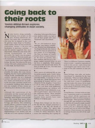 Yasmin Alibhai-Brown explores
changing attitudes in Asian society.
Going back to
their roots
A
N
ailTIa hurries along excitedly,
bumping into people as she
goes. Tra ili ng be hind her, her
mother, two aunts and a grandmother,
5 w ho lease her in Gujarati as they visit
the glo rious Asian shops in Wembley,
north London. There are two reasons for
ce lebration . Na i ma, a 28-year-ol d
biochemist, is marrying a solicitor - a
10 man her parents suggested. But, more
importamly, Naima has come home after
leaving acrimoniously s ix years
previously. Her fam ily was devastated.
She was indifferent. Then six months ago
15 she turned up, emaciated and shaking.
'I used to think Asia ns were stu pid and
boring: she says, 'but wh en my life went
wrong, I fell suc h a plastic person . I had
10 come back, my hea rt's here:
B
20 The rewards for this reinstatement are
plentiful. Her aunts, after some intense
haggling, buy her 12 pure gol d bracelets
costing £2,000. Grandmother, not to be
outdone , splashes ou t on a diamo nd
25 necklace and nose stud. Jewels for her
feet, hands and forehead are set aside.
In the next shop, ass istants unroll acres
of wonderfu l wedding cloth. Naima is
just one example of how As ia ns are
eo ret hinking their identity in this country.
C
Although the expectations of the
community are that second and third
ge ne ra tion imm igr ants wi ll read ily
assi milate, more complex processes take
35 pl ace. The yo ung fro m many ethnic
communities long to link up with the ir
heritage and history. Th is rethinking
usu all y follo ws a period of denial, as it
did for Naima . There was a time w hen
40 ma ny As ia ns fe lt ashamed of the ir
backgrounds. I remember cringing with
embarrassment if my mother was out
with me, or if I saw a group of Asians at
a bus stop. To be part of the brave
45 new mod ern wo rld, you had to
cast off these people w ho were
'backward' and 'unclvilised'.
D
'W e are old -Iashtoned a bout
marriage: says Amina, a middle-
50 class Muslim from Birmingh am,
'b ut English friends who wa nt to
be liked by boys are prisoners of
love games. It is so degrading.
The boys we kn ow are family
55 friends, there is resp ect between
us. We need our parents, w ho
have wisdom, who love us, to do
proper market research before we give
our lives to so mebody. With roma nce,
60 you start at the top and come down. We
have to work up to love . You then treat
it w ith some respect:
E
Other aspects of traditional life are also
becoming popular aga in. Kaml a Ja lota,
65 a dentist, is a passionate advocate of the
extended family. 'I want my in-laws to
live with me. 1 think that having three
generations of women will he a rea l
ed ucation for my daughter. 1 want them
70 to tell me what to do with my children,
so 1 don't treat them w ith indifference
or tho ug htlessness; my children w ill
then learn that, in our community, to get
old is to gain respect > not to lose it as in
75 thi s utilitarian society: These attitudes
have become more co mmo n p lace
because man y pa rents have co me
halfway to br idgin g gaps.
F
Perhap s these cha nge s are also due to
80 the fact that the younge r generatio n is
a p roduct of th e 80s, th e decade of
conservative values. 'Yes,' agrees Jafar
Karee rn, an Asia n psyc hologist who runs
a clinic for ethnic minorities. But he
85 warns that somet hi ng else is go ing on:
'There is a difference between a healthy
return to roots - a positive expression of
pride in who you are - and a retreat into
a meaningless past which comes from a
00 sense of loss and confusion in w ho you
are:
G
These feelings, says Jafar, are furt her
exacerbated by rejections by the host
community. 'When an Asian child goes
95 to school, his culture is often denigrated.
The child feels a sense of annihilation
and lim e makes this worse. So he reacts
either by being asha med of him self or
by beco ming vociferously Indian, hating
100 wh ites or whatever:
H
Arvind Sharma, a lecturer with two sons,
says, 'I sometimes want to cry when they
go to school. All the ex periences our
children have there are about w ipi ng out
1~ their heri tage: These pressures continue
through life, says Arvind, so you 'beg in
10 chip bits off yourself to make yourse lf
mor e acceptable, until one day yo u
rea lise yo u are a d istorted image of
110 yourself and you are still on the fringes
of society. It hurts because you expected
to belong because you did all the right
th ings:
~ 710 words
Reading UNIT 9 113
 