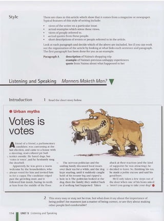 Style The re are clues in this article which show that it comes from a magazine or newspaper.
Typical features of this style of writing include:
• views of th e writer on a particular issue.
• actual examples which stress these views.
• views of people referred to.
• -actua l quotes from these people.
• short descriptions of events or people referred to in the article.
Look at each paragraph and decide which of the ahove are included . See if you can work
out the organization of th e article by looking at what links each sentence and paragraph.
The first paragraph has been done for you as an example.
Paragraph A description of Naima's shopping trip
example of Naima's previous unhappy experiences
quote from Naima about what happen ed to her
Listening and Speaking Manners Maketh Man? T
lntroduction 1 Read th e short story below.
• Urban myths
Votes is
votes
Afriend of a frie nd , a parliamentary
ca ndidate , was canva ssing at the
last election, and came to a house with
a slavering, stud-collare d pit bull-
5 terrier outside , He hated dogs, hut
'votes is votes', and he hesitantly rang
the doorbell.
Appa rent ly, he was given a warm
welcome by the householders, who
10 always voted for him and invited him
in for a cuppa .Th e candidate edged
past th e growling mutt, and it
followed him inside, hOIring its teeth
at him from th e middle of the floor.
--='" - _ .;#1;
15 The nervous politician and th e
smiling family discussed local issues
over their tea for a while, and the dog
kept snarling, until it suddenly caught
hold of his trouser leg and ripped a
20 hole in it.The politician looked at th e
dog, then the family; they smiled back
as if nothing had happened. Taken
aba ck at their reaction (and th e kind
of supporter he was attracting), he
25 decided to leave. So, finishing his tea ,
he made a polite excuse and said his
good-byes.
He'd only taken a few ste ps out of
the door when one of his hos ts asked:
30 'Aren't you going to tak e your dog? '.
114 1UNIT 9
2 This story mayor ma ll not be true, but what does it say about the importan ce of
being polite?Are manners just a matter of being correct, or are they about making
other people feel comfortable?
Listening and Speaking
 