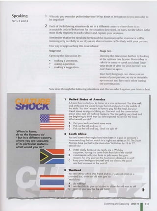 Speaking
Parts 3 and 4
1 What do you conside r polite behav iou r?Wha t kinds of beh aviour do you conside r to
be impolite?
2 Each of the following situations is set in a different country whe re there is an
acceptable code of behaviour for the situation described . In pairs. decide which is the
most likely response in each culture and explain your decision.
Remember that in the speaking section of th e exa mi na tion the exa miners will be
listening very carefully to see if you are able to interact effectively with your partn er.
One way of approaching this is as follows:
Stage one
Open up the discussion by:
• making a comment.
• asking a question.
• making a suggestion.
Stage two
Develop th e discussion fur ther by looking
at the options on e by one. Remember to
take it in turns to sp eak an d don't force
your po int of view on your partner. Y
ou
don't have to agree.
Your body language can show you are
aware of your partner, so try to maintain
eye contact and face each other during
th e conversation.
Now read through the following situations and discuss wh ich option you think is best.
1 United States of America
A frie nd has invited you to din ner at a nice restaurant. You dine well,
a nd at the end the we lter brings the bill and puts it in the middle of
the toble. Y
ou don't expect to have to pay for the meal, but your
friend shows no signs of doing so. You wait and the conversation
grows slow, and still nothing happens. You are getting very tired and
are begi nning to think that you are expected to pay for the meal.
Whal would you do?
A Grit your teeth and wait some more.
S Pick up the bill and pa y it.
e Pick up the bill and say, 'Sha ll we split it?'
2 South Africa
You and some other rugby fans have been in a pub or scmeone's
home watching the last match in a rugby test series on TV. The South
Afri cans have just lost to the Australian Wallabies by 16 to 12.
Would you:
A chee r loudly beca use you rea lly ar e a Wallaby
supporter, having just come from that side of the world?
B commiserate wi th your hosts or pub mates, but give
reasons for why you feel the Australians deserved to win?
C keep your feelings to yourself and just discuss the good
and bod moments of the match?
'When in Rome,
do as the Romans do'
- but in a different country,
where you are unaware
of its particular customs,
what would you do?
3 Thailand
You are sitting with a Thai friend and his 7-year-old child on a
crowded bus, when an old man gets on.
Wou ld you:
A do nothing?
S ask the child 1
0 give up his seal 10 a llow the old man to sil?
C ,give up your seat for the old man?
•
Listening and Speaking UNIT 9
I 11 5
 