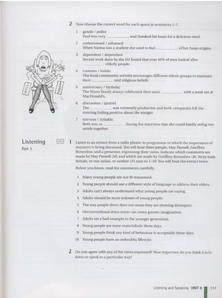 2 Now choose the correct word for each space in sentences 1- 7.
gentl e I polite
Paul was very , and thanked his hosts for a delicious meal.
2 embarrassed I ashamed
When Naima was a student she used to feel of her Asian origins.
3 dependent I dependant
Recent work done by the EU foun d that over 40% of men looked afte r
_____ elderly peopl e.
4 customs I habit s
The local community actively encourages different ethn ic groups to maintain
their and religious beliefs.
S anniversary I birthday
The Nixon famil y always celebrated their son's with a mea l out at
MacDonald's.
6 discussion I quarrel
The was extremely productive and both companies left the
meeting feeling positive about the merger.
7 nervou s I irritable
Beth was so during the interview that she could hardly string two
word s together.
Listening
Part 3
I-,! 1 Listen to an extract from a rad io phone- in programme in which the importance of
ma nners is being discussed.You will hear three people, May Parn ell, Geoffrey
Brownlow, and a presenter, expressing their views. Indicate which comments are
made by May Parnell (M) and which are made by Geoffrey Brownlow (8). Write both
initials, or one initial, or neither (N) next to 1-10. Y
ou will hear the extract twice.
Before you listen , read the statements carefully.
Many young peop le are not ill-mannered .
2 Young people should use a different style of language to address their elders.
3 Adults can't always understand what young peopl e are saying.
4 Adults should be more tolerant of young people.
S The way peopl e dress does not mean they are showing disrespect.
6 Unconventional dress sense can mean greater imagination.
7 Adults set a bad example to the younger generation.
8 Y
oung people are more materialistic these days.
9 Y
oung people think any kind of behaviour is acceptab le these days.
10 Y
oung people have an unhealthy lifestyle.
2 Do you agree with any of the views expressed? How important do you think it is to
dress or spea k in a particular way?
l.isteninq and Speaking UNIT 91 1
17
 