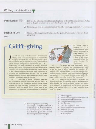 Writing Celebrations T
lntroduction ,=! 1 Listen to the following extrac t from a ra dio phone-in about Christma s presents. Make a
no te of the gifts people received and what th ey th ought abo ut them.
2 Have you ever been in a sim ilar situation? Describe wha t hap pened and how you reacted .
English In Use
Part 6
1 Skim rea d th is magazine article ignoring th e spaces.What does th e writer feel about
gift-giving?
2 Now complete the extrac t by
choosing the best phrases from A- J
to fill spaces 1- 6. Rem ember th ere
are m ore phrases to choose from
than there are spaces. One answer
has been given as an example.
Gift-giving
I
you have ever lied a bout some h orrendous
offering until your face was puce, or lain awake
wo rrying abolit what to buy th e one you love, you
will kn ow tha t the giving and receiving ofChrist mas
5 girts is fra ug ht with political significance. (0) __J
_ ,
pre te nding you like someth ing is mere ly prudent
damage limitation, designed to save the feelin gs or
someone you love. Vomen , incidentally, are far beu er
at Ihis - like George Vashin gto ll, men ca nnot tell a
10 lie (well, not about presen ts an yway ) and fail 10 see
w hy pre tending to adore a polyest er tie is better than
reducing an elderly re lative to lear's.
( I) , however, at w hich Christmas presents
a re bearers of hidd en messages: all th e thi ngs a
15 pe rson wa nts to sa y, ye t ca nnot put in to wo rds. If thi s
mca ns u ndyin g wo rs h ip, expressed w it h a large
diamond, we ll an d good. But it could a lso be an
opportunity for someone to put you do wn - a cr iticism
118 I UNIT 9 Writ ing
o f yo u r c m lru
lifestyle. (2)_ _ , a
fri end of mine who
move inl o stu de n t
di g s a ga in st h e r
mother's wishe s, got
a h o x or cl eanin g
materials when she
we nt ho m e fo r
Christmas.
(3) , Christmas is a grea t time to play power
30 games. Sandy, 23, claim s she co mes out in a ra sh
when it' s time to se lect a gill for her moth er. 'It's
un believably political. I have two brothers and a sister
and our mother uses our prcsents to play us ofTagainst
each other. (4) and th e oth ers ca st aside. ller
35 approval hecomes the focu s of the wh ole da y.'
(5) aho ut bu yin g presents - provide d you
have a moderate dcgrcc of sc ns itivity aIHI a genuine
affec tion 1'01' thc reci pient. But if you are presen ted
with a daintily wrapped Insult on Christmas morning,
40 ju st keep smi ling. (6) to start planning next
year's reven ge.
A If th is suggests
B There is noth ing par ticu larly difficult
C Some of us will be offended
D One present will be adm ired
E For instance
F On a less anguished note
G There is a more complicated level
H It's never to o early
I For some paren ts
J At its simples t
 