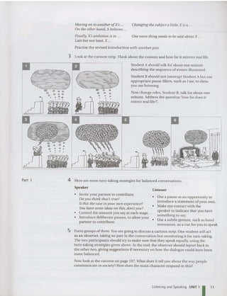 Moving on to another ofK': ... Changing the subject a little, X is a ...
On tile other hand, X believes .. .
Finally, X'sambition is to .. . One more tiling needs to be said abo ut X ...
Last but not least, X ...
Practise the revised introduction with another pair.
3 Look at the cartoon strip. Think about the content and how far it mirrors real life.
Student Ashould talk for about one minute
describin g the sequence of events illustrated.
Stude nt Bshould not interrupt Student A but use
appropriate pause fillers, such as I see, to show
you are listening.
Now change roles. Student B, talk for about one
minute. Address the qu estion 'how far does it
mirror real life ?'.
Listene r
Part 3 4 Here are some turn-taking strategi es for balanced conversations.
Speaker
• Use a pause as an opportunity to
introduce a statement of you r own.
• Make eye contact with the
speaker to indicate that you have
something to say.
Use a subtle gesture, such as hand
movem ent , as a cue for you to speak.
• Invite your partner to contribute.
Do yOIl think that'strue?
Is this the case in your OWll experience?
You have some ideas a ll this, don't you?
• Control the amount you say at each stage.
• Int roduce deliberate pauses, to allow your •
partner to contribute.
5 Form groups of three.Youare going to discuss a cartoo n strip. One student will act
as an observer, taking no part in the conversation but monitoring it for turn-taking.
The two participants should try to make sure that they speak equally, using the
turn-taking strategies given above. At the end, the observer should report back to
the other two, giving suggestions if necessary on how the dialogu e could have been
more balanced.
Now look at the cartoon on page 197.What does it tell you about the way people
communicate in society? How does the main character respond to this?
Listening and Speaking UNIT 1 I 11
 