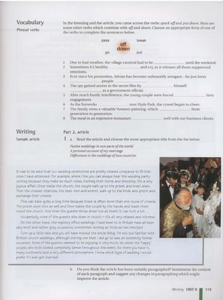Vocabulary
Phrasal verbs
In the listening and the article, you came acro ss the verbs spark off and put down. Here are
some other verbs which combine with offand down. Choo se an appropriate form of one of
the verbs to complete the sentences below.
pass
go
off
down
break
put
I Due to bad weather, the village carnival had to be until the weekend.
2 Sometimes it's healthy an d cry, as it releases all those suppressed
emotions.
3 Ever since his promotion, Adrian has become unbearably arrogant - he just loves
_______ peopl e _
4 The spy gained access to the secret files by himself
_______ 3 5 a government official.
5 After much family interferen ce, the young couple were forced their
engage ment.
6 As the fireworks over Hyde Park, the crowd began to cheer.
7 The family owns a valuable Vermeer painting, which from
generation to generation.
8 The meal in an expensive restaurant well with our business clients.
Part 2, article
Writin g
Sample article 1 a Read the article and choose the most appropriate title from the list below.
F
estiveweddingsin two parts of the world
A personalaccount ofmy marriage
Differencesin the weddingsof twocountries
It has to be said that our wedding ceremonies are pretty relaxed compared to British
ones I have attended. For example, where I liveyou can always hear the wedding party
coming because they make so much noise, hooting their horns and shouting. It 's a very
joyous affair. Once inside the church, the couple walk up to the priest and kneel down.
Then the closest relatives, t he best men and women, walk up to the bride and groom and
exchange t heircrowns.
This can take quite a long time because there is often more than one round of crowns.
The priest does t his as well and then takes the couple by the hands and leads t hem
round the church. And t hen t he guests throw dried rice at them! it can hurt a lot .
Incidentally, none of t he guests sits down in church - it's all very relaxed and informal.
On the other hand, the registry office weddings I have been to in Britain haveall been
very brief and rather grey occasions, sometimes lasting as little as ten minutes!
Turn up a lit tle lat e and you will have missed the whole thing . I'm not too familiar with
British church weddings, although one big one that i did go t o was an extremely forma l
occasion. None of t he guests seemed to be enjoying it very much, let alone the 'happy'
couple, who bot h looked completely tense throughout the event. So there you have it,
many contrasts and a very different atmosphere. I knowwhich type of wedding I would
prefer if I ever get married!
b Do you think the art icle has been suitably paragraphed? Summarize the content
of each paragraph and suggest any changes in paragraphing which might
improve the article.
Writing UNIT 91119
 