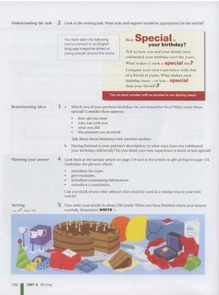 Understanding the task 2 Look at the writing task.What style and register would be appropriate for the articl e?
You have seen the following
announcement in an English
language magazine aimed at
young people around the wo rld.
How Specialis
your birthday?
Tell us how you and your family have
ce le brated your birthday over the years.
What makes it such a special day?
Compa re your own experience with thaI
or a Friend of yours. VVhal makes your
hirthday mOl'e - or less - special
than yo ur friend' s?
a
Brainstorming ideas 3
The six best articles will be printed in our Spring issue!
Which two of your previous birthdays do you rem ember best?What made them
special? Consider these aspe cts:
• how old you were
• who was with you
• what you did
• the present s you received .
Talk about these birthdays with anot her student.
b Having listened to your partner's description, in what ways have you celebra ted
your birthdays differently? Do you think your own experience is more or less specia l?
Planning your an swer
Writing
"-"""--&JfJ page 186
4 Look back at the sample articl e on page 119 and at the article on gift-giving on page 118.
Underline the phrases which:
• introduce the topic.
• give examples.
• introduce contrasting information.
• introduce a conclusion.
Can you think of any other phrases that could be used in a similar way in your own
article?
5 Now write your articl e in about 250 words.When you have finished check your answer
carefully. Remember WRITE"" .
120 I UNIT 9 Writing
 