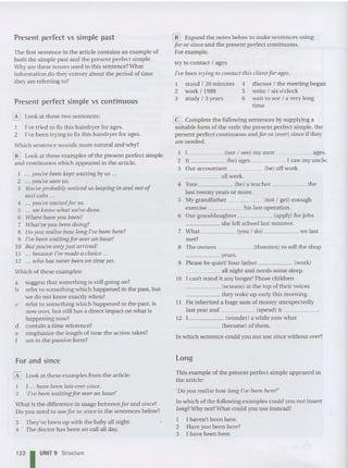 Present perfect vs simple past
The first sentence in the ar ticle contains an example of
both the simple past and the present perfect simple.
Why are these tenses used in th is sente nce?What
information do they convey about the period of time
they are referring to?
Present perfect simple vs continuous
[E] Look at these two sentences:
I I've tried to fix this hairdryer for ages.
2 I've been tryin g to fix this hairdryer for ages.
Whic h sentence sounds more natural and why?
[jD Look at the se examples of the present perfect simple
and cont inuo us which appeared in the article.
I yolt've been kept waiting by us .. .
2 you've seen us.
3 Yolt've probably noticed ItS leaping in and out of
taxi cabs ...
4 yolt've waited for Its .
5 we know what we've done.
6 Wilere have yo u been?
7 w hat'ueyoIt been do ing?
8 Do you realise hour long I've been here?
9 I've been waitingfor over an hour!
10 Bitt you'ue only just arrived!
11 because I've made a choice ...
12 who has never been on time yet.
Which of these examples:
a suggest th at so mething is still going on?
b refer to something which happened in the past, but
we do not know exactly when?
c refer to so mething which happened in the past, is
now over, but st ill ha s a direct impact on what is
happening now?
d contain a time reference?
e empha size the length of time the action takes?
f are in the passive form?
For and since
~ Look at these examples from th e article:
I I ... have been late ever since.
2 'I've been ioaiting fo r over an ho ur!'
What is the difference in usage between for and since?
Do you need to use f or or since in the sentences below?
3 They've been up with the baby all night.
4 The doctor has been on call all day.
122 I UNIT 9 Structure
[jD Expand the notes below to make sentences usin g
for or since and the present perfect cont inuous.
For example,
try to contact / age s
I've been trying to contact this client f or ages.
I stand / 20 minutes 4 discu ss / the meeting began
2 work / 1989 S write / six o'clock
3 study / 3 years 6 wait to see / a very long
time
[:<=] Complete the following sentences by supplying a
suitable form of the verb: th e pre sent perfect simple, the
pre sent perfect continuous and f or or (ever) since if they
are needed.
I I (not / see) my aunt ages.
2 It (be) ages I saw my uncle.
3 Our accountant (be) off work
_____ all wee k.
4 Tom (be) a teacher the
last twenty years or more.
S My grandfathe r (not / get) enough
exercise his last operation.
6 Our granddaughter (apply) for jobs
_____ she left school last summer.
7 What (you / do ) we last
met?
8 The owners (threaten) to sell the shop
_ _ _ _ _ yea rs.
9 Please be quiet!Y
our father (work)
____ _ all night and needs some sleep.
10 I can't stand it any longer!Those children
_____ (scream) at th e top of their voices
_~ they woke up early thi s morning.
II He inherited a huge sum of money unexpectedl y
last year and (spend) it _
12 I (wonder) a while now wha t
_____ (become) of them.
In which sentence could you not use since without ever?
long
This example of the present perfect simple appe ared in
the article:
'Do yOIl realise how long I've been here?'
In whi ch of the following examples could you not insert
long?Why not?What could you use instead?
I I haven't been here.
2 Have you been here?
3 I have been here.
 