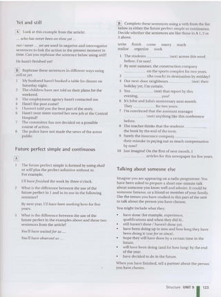 [jD Complete these se ntences using a verb from the list
below in either the futu re perfect simple or co ntinuous.
Decide whether the sentences are like those in A 1,2 or
3 above.
The stude nts (not) ac ross this word
before. I'msure!
2 By next summer, the construct io n company
_____ on the sports complex for two years.
3 (the coach) its destination by midday?
4 Our next-door neighbours (not) their
holiday yet, I'm cer tain.
5 You (not) that report by this
evening, you?
6 It's John and Julia's anniversary next month.
They for two years.
7 I'm convinced that the assistant man ager
___ _ _ (not) anything like thi s conference
before.
8 The teacher thinks that th e stude nts _
the book by the end of the term.
9 Surely the insu rance compa ny _
their mistake in paying ou t so mu ch co mpensation
by now?
10 Just imagine! On the first of ne xt month, I
____ _ articles for thi s newspap er for five years.
Yet and still
o Look at this exampl e from the article:
... who has never been 011 tim e yet ...
Hot / never ... yet are used in negative and interrogative
sentences to link the ac tio n to the present moment in
time. Can you rephrase the sentence below using still?
He hasn't finis he d yet!
[E Rephrase these sentences in different ways using
still or yet.
My hu sband hasn't booked a table for dinner on
Saturday night.
2 The children have not told us their plan s for the
weekend.
3 The employment agen cy hasn't co ntacted me.
4 Hasn't the post come?
5 I ha ven't told you th e best part of the story.
6 Hasn't your siste r sta rted her new job at the Central
Hospital?
7 The committee ha s not decided on a possible
course of action.
8 The police have not made the news of the arrest
public.
Future perfect simple and continuous
write
realize
finish co me marry
organize work
reach
The future perfect simple is formed by using shall
or will plu s the perfect infinitive without to .
For exa mple,
r'll haue[inished th e work by three o'clock.
2 What is the differen ce between th e use of the
future perfect in 1 and in its use in the following
sentence?
By next year, I'll have been working here for five
years.
3 What is the differen ce between th e use of the
future perfect in the examples above and the se two
sentences from the article?
You'll ltaue waited for liS .
You'll haue observed li S .
Talking about someone else
Imagine you are app earing on a radio programme. You
have been asked to prepare a short on e-m inute talk
about some one you know well and admire. It co uld be
so meone famous, or a friend or member of your fam ily.
Use the tenses you have studied in this part of the unit
to talk about the person you have chosen.
You might include what they:
• have done (for example, experience,
qualifications and when they did it).
• still haven't done I haven't done yet.
• have been doi ng up to now and how long they have
been doing it (use for or sincei.
• hope they will have done by a certain time in the
future.
• will have been do ing (and for how long) by the end
of the year.
• have decided to do in the future.
When you ha ve finished, tell a partn er about the person '
you have chosen.
Structure UNIT 91123
 