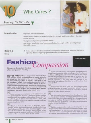 Reading The Care Label T
Introduction
Reading
Part 2
Who Cares?
In groups , discuss th ese views:
People should not have to depend on charities for their health and welfare - the state
should provide.
Giving to charity makes you a better person.
Our society is suffering from 'compassion fatigue', ie people are fed up with giving to
cha ritable causes.
1 In the article below, the writer talks aboutfas/lion compassion. Skim read the article,
ignoring the missing paragraphs and explain what she mean s.
ompassion
Fashio
Margarette Driscoll on th e sta rs
of t he co m pass io n industry
HOTEL ROOMS were at a premium in town 10 days
ago, but that proved no impediment to Bianca Jagger as
she sailed into the middle of the war zone. " D ark eyes
spa rkling with fury" (M ail on Sunday), " not afraid to get
her hands dirty" (Daily Express), Bianca un leashed a major
La tin ch arm offensive on the assembled officers of the UN,
commandeering sa tellite phones. helicopters. armoured cars
and a room at the hotel. which had been so overcrowded
that seasoned relief workers and journalists were slee ping
in co rridors and , mo re dangerously, in their cars.
[TI
Not so long ago. we were treated to the sight of Irnan, the
dark. glittering model. in Afr ica - swathed in peasant robes for
one photograph. sportingjeans and casual shirt for another. The
catwalk's "Angel of Africa" wandered around a dusty town
looking soulfully at the destitute. spending eight days making a
documentary for the BBe.
~ "They" are the Ladies Bount iful of the global village -
beautiful. monied. internationallymobile, photogenically caring.
There's glamorous Cher. just ofT to distribute supplies. There's
the lovely Marie Helvin. who sponsors "foster children". Cindy
Crawfo rd worries her gorgeous head about political oppression.
Yasmin Lc Bon is concerned abo ut the rain forests.
•
~ In parts of South America, you can barelymove for beautiful
peop lechipping their nail polish on endange red hardwoods.and.
in Africa. cuddling up to wild animals. Tracy V
ard. the actress
and now Marchioness of worcester. started trying to save the
tropical rain forest after a stint on a detective TV series. As she
tellingly explained, '" had never really had the time or the
knowledge, and suddenly when I had no wor k ' realised there
was a problem."
o It was another man. Bob Geldof who, after the heroic effort s
of Live Aid, coined the phrase "compassion fatigue ". As far as
the more stoical female celeb rities are conce rned. des igner
fatigues are much more to the point .. .
~ But there is a fine line between helping the aid agencies which
are already up and running- and simply getting in the way."Very
often. when celebrities go into the field, they focus the atten tion
on one area . maybe at the expense of others which are just as
needy but don't get the pub licity:' said David Grubb. executive
director of Feed the Childre n.
@]
Fashion com passion has its place, and perhaps it is no bad
thing that some of the ladies who lunch have become the ladies
who learn . Perhaps if we were more sure - go on, call me a cynic
- that their concern was entirely for the cause. and in no way for
the cameras. that oddly disturbing feeling would just fade away.
124 I UNIT 10 Reading
 