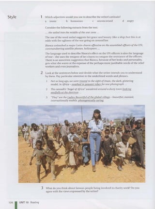 Style 1 Which adjectives wo uld you use to describe the writer'sattitude?
a ironic b humorous c unconcerned d angry
Consider the following extracts from the text:
... size sailed into the middle a/the war zo ne ...
The use of the word sailed suggests her grace and beau ty (like a sh ip) but th is is at
odds with the ugliness of the war going on around her.
Bianca unleashed a major Latin charm offensive all the assembled of
ficers ofthe UN,
commandeering satellite phones, helicopters ...
The lan guage used to describe Bian ca's effect on the UN officers is also the lan gua ge
of wa r - she uses the weapon of her charm to conque r the resistance of the officers.
There is an unwritten suggestion that Bianca, becau se of her looks and person ality,
gets what she wa nts at the expense of the pe rha ps more jus tifiable needs of the relief
workers and even journalists.
2 Look at the sentences below and decide what the writer intends you to understand
by them. Pay particular attention to the underlined words and phrases.
Not so long ago, we were treated to the sight oflman, the dark, glittering
model, in Africa - swathed in peasant robes fo r one photograph ...
2 The catwalk's "Angel ofAfrica" wandered around a dusty town looking
soulfully at tile destitllte ...
3 "They"are the Ladies BOlllltiful ofthe global village - beautiful, monied,
internationally mobile, photogenically caring.
3 What do you think about famous people being involved in cha rity work? Do you
agree with the views expressed by the writer?
126 1 UNIT 10 Reading
 