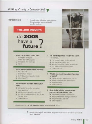 THE ZOO INQUIRY:
Writing Cruelty orConservation? T
do ZOOS
have a ?
future.
1 Complete the following questionnaire.
Then compare your results with
another student.
lntroduction
1 When did you last visit a zoo? 4 Did anything annoy you on this visit?
D during the past year For example.
D wit hin t he last five years D not enough spacefor the animals
D more than five yearsago D too high an entrance fee
D never b animals seemed unhappy or disturbed
D not enough information given
What was your reason for visiting?
D other (specify)
2
.d for a day out
0 to entertain children 5 What is the most important function
D to find out more about animals of a zoo?
D other (specify) b . conservation of endangered species
D education about how animals live
D entertainment
3 what did you like best about your o other (specify)
visit?
0 being able to see t he animals at
close quarters? 6 How do TV wildlife programmes
D learning more about the animals? compare with visiting a zoo?
D going to specialevents. eg film shows. b they make zoo visits unnecessary
feeding times Q they don't replace seeing live animals
Q other (specify) 0 they enhance a zoo visit
0 other (specify)
Please retu rn to The Zoo Inquiry. Freepost, Manchester MC20 6YZ.
2 On the basis of your discussion, do you think that zoos should be abolished?
Why? Why not?
Writing UNIT 10 1 1
2
7
 
