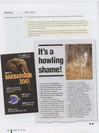 Writing
Understanding the task
Part 1, letter
1 Read this writing task and the extracts. Who is in favour of closing the zoo?
You are currently living in England and a friend of yours is working at a small zoo in
the area. You recently read an article in the local paper about the likely closure of the
zoo. You have asked your friend for some information, so that you can write a letter
to the editor of the paper.
Read the advertisement for the zoo, the newspap er article, and your friend's letter.
Then, using the information, write a letter to the editor, stating why you think the zoo
should be closed.
128 I UNIT 10 Writing
It's a
howling
shame!
It seems that the spoilsports
amongst us are having their way
again. Barbarham Zoo , which
first opened its doors 54 years
ago, has been visited by
inspectors and council staff and
looks likely to close within the
next two months.
Those of you who can
remember the happy childhood
hoors you spent gazing at Ero l
the elephant (still going stro ng)
will be sad to learn of the zoo's
probable demise. No more will
it provide hours of pleasure for
the young and old alike.
The council says that
Barbarham no longer serves a
useful purpose and that
co nditions for the animals are
unsatisfactory. According to a
tearful Mrs Parkinson, who has
acted as animal feede r, ticket
collecto r and car-park
attendant for the last fifteen
years , many of these animals
will now have to be put down ,
as no other zoo can take them .
In these days ofconservation
when there has been an upsurge
of interest in creatures of the
wild, it is asto unding that small
zoos like Barbarham are being
threatened with closure. We
would like to hear from our
readers on this issue.
 