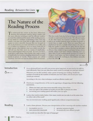 Reading Between the Lines T
The Nature of the
Reading Process
To und erstan d the nature of the basic differences
between the techniques used by slower readers and
the more effective techniques used by efficient readers,
we must first understand the nature of the reading process.
5 If you sta nd at a window overlooking a busy road and
wa tch a car pass you fro m left to right, your eyes will
appear to move smoothly because they are focused on
the car. If, however, you wait until there is no traffic and
try to follow an imaginary car as it moves from left to
10 right anyone who watches your eyes while you do this
will tell you tha t they move in a series of small jerks.
This is what happens when you read. As you r eyes move
from left to right along a line of print, they make a series
of sma ll jerky movements, stopping momentaril y on each
15 word o r gr oup of words . These pau ses are ca lled
'fixations' and each one lasts for about a third of a second .
The slow reader finds that he has to fixate on every word
in order to understand what he reads. The efficient reader,
on the other hand, has learned to widen his 'eye span'
20 and to see written material more in terms of groups of
words than as single words. There are many films and
mechanical devices available which claim to be ab le to
help any reader to widen his eye span, but no one has
yet been ab le to produce evidence that they are any more
25 effective than simply trying to read faster. In fact, as you
usually cannot read faster without widening your eye
span, then, if your reading speeds increase as a result of
trying to read faster, you have widened your eye span
without necessarily realising it. One follows natu rally
30 from the other. •
300 words C!>
lntroduction
C!> 300 words
1 At an advanced level, you will come across quite long texts, so you need to be able to
read efficiently. Have you any idea how many words on average you read per minute?
Wherever you see this symbol, make a point of timing your reading. Divide the
number of words by the number of minutes you have taken, and record your wpm
(words per minute).
According to the text, what technique would an efficient reader use?
2 Check your comprehension of the text by agreeing or disagreeing with the following
statements.
I When you read , your eyes move smoothly along a line of text.
2 Your eye span is the number of words you are able to process at a time.
3 Increasing your reading speed will widen your eye span.
3 Look at the word in italics below. How many words can you take in at the same time
on either side of the word?
You can increase your reading speed significantly without comprehension loss.
Reading 1 Look at these ph rases. Discuss your interpretation of their meaning with another stude nt.
genu ine imitat ion leather
economically non-affluent peop le
3
4
I
2
incomplete success
real counterfeit diamonds
'
How would you describ e this type of language?
12 I UNIT 1 Reading
 
