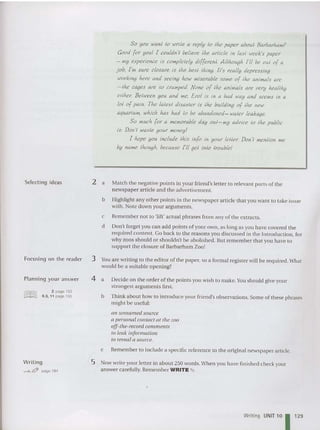 Selecting ideas
Focusing on the read er
Planning your answer
@IlliJ 2 page 193
tee ~~€ 9.3, 11 page 195
Writing
"""-&Jft page 184
So you wan! 10 write a reply 10 Ihe paper about Barbarham?
Good {or youl I couldn't believe Ihe article In lasl week's paper
- my experience Is complelely dl{{erenl. Allhough I'll be out o{ a
job, I'm sure closure Is Ihe besl Ihlng. II's really depressing
working here and seeing how miserable some o{ Ihe animals are
-Ihe cages are so cramped. None o{ lhc animals are very heallhy
either: Between you and me, Erol Is In a bad way and seems In a
1
01 o{ pain. The lalesl disaster Is the building o{ Ihe new
aquarium, which has had 10 be abandoned- water leakage.
So much {or a memorable day oul-my advice 10 Ihe public
Is.. Don't waste your money!
I hope you Include Ihls In{o In your tester. Don't mention me
by Mme Ihough, because I'll gel into lroublel
2 a Match the negati ve points in your friend's letter to relevant par ts of the
newspap er article and the advertiseme nt.
b Highlight any other poi nts in the newspaper article that you want to take issue
with. Note down your arguments.
c Remember not to 'lift' ac tual phrases from any of the extracts.
d Don't forget you can add points of your own, as lon g as you have covered the
required content. Go back to the reasons you discu ssed in the Introduction, for
why zoos should or shouldn't be abolished . But remember that you have to
support the closure of Barbarham Zoo!
3 Y
ou are writing to the editor of the pap er, so a formal register will be requ ired. What
would be a suitable ope ning?
4 a Decide on the order of the points you wish to make. You should give your
strongest arguments first.
b Think about how to int rodu ce your friend 's observations. Some of these phrases
might be useful:
an unnamed source
a personal contact at the zoo
off-tlle-record comments
to leak information
to reveal a SOli rce.
c Remember to include a specific reference to the original newspap er article.
5 Now write your letter in about 250 words.When you have finished chec k your
answer carefully. Hememher WRITE
Writing UNIT 10 1 1
2
9
 