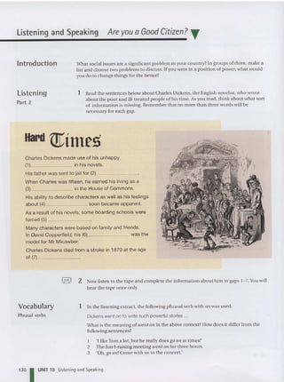 Listening and Speaking Are you a Good Citizen? T
lntroduction
Listening
Part 2
Wha t socia l issues are a significant prob lem in your count ry? In group s of three, ma ke a
list and choose two problems to discuss. If you were in a position of power, what would
you do to change things for the better?
1 Read the sentences below about Charles Dickens, the English novelist, who wrote
about the poor and ill -treated peopl e of his time. As you read, think about what sort
of information is missing. Remember that no more tha n three words will be
necessary for each gap.
Hard mimes
Charles Dickens made use of his unhappy
(1) in his novels.
His father was sent to jail for (2) _
When Charles was fifteen, he earned his living as a
(3) in the House of Commons.
His ability to describe characters as well as his feelings
about (4) soon became apparent.
As a result of his novels, some boarding schools Were
forced (5) _
Many characters were based on family and friends.
In David Copperfield, his (6) was the
model for Mr Micawb er.
Charles Dickens died from a stroke in 1870 at the age
of (7), _
Vocabulary
Phrasal verbs
I.-,! 2 Now listen to the tape and com plete the informat ion about him in gaps 1- 7. You will
hear the tape once only.
1 In the listening extract, the following phrasal verb with on was used.
Dickens went on to write such powerful stories ...
What is the meaning of ioent all in the above context?How does it differ from the
following sentences?
1 '1 li keTom a lot, but he really doesgo on at times!'
2 The fund-rai sing meeting ioent on for three hours.
3 'Oh, go all ! Come with us to the concert.'
130 I UNIT 10 Listening and Speaking
 