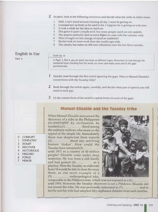 English in Use
Part 4
2 In pairs, look at the following sentences and decide what the verbs in italics mean .
I Well, I can't stand around cha tting all day. I must begetting all .
2 Grandad isn't as lively as he used to be. I suppose he is getting all a bit now.
3 It took a while for the idea to catch all.
4 The game is qui te complicated, but some people catch all very qui ckly.
5 The airport authority laid all extra flights to cope with the summer rush.
6 What brought all thi s change of mind so sudde nly?
7 Hachel took all more work than she could cope with.
8 The charity has taken all 200 new volunteers over the last three months.
Examtip ...
InPaper 3, Part 4, you aregiven two texts on different topics. Remember to read through the
completed texts checking that the words you have used make sense and fit the gaps
grammatically.
1 Quickly read through the first article ignoring the gaps. What is Manuel Elizalde's
connections with the Tasad ay tribe?
o CORRUPT
I SYMPATHY
2 DOUBT
3 DISCOVER
4 NOTORIOUS
5 MISCHIEF
6 FORGE
7 MINOR
2 Read through the article again, ca refully, and decid e what part of speech you will
need in each gap.
3 Fit the correct form of the word in capital letters in each of the gaps.
Manuel Elizalde and the Tasaday tribe
When Manuel Elizalde announced the
discovery of a tribe in the Ph ilippines
(0) llncorrupted by civilisation, h e
touched a (1) chord among
the ordina ry millions who muse on the
appeal of the simple life. Immediately
there was ske p ticism from experts
(2) about any surviv ing
hu m an ' dodos'. How co u ld the
Tasaday have remained (3), _
until 1971 in a country of 40 million
people? Elizalde came under deep
suspicion. He was from a rich fam ily
and had gained (4) as a
L----- - - -r' playboy.Were the Tasaday an elaborate
hoax? It would be tidy to close the story
the re, as one m ore exam p le of a
(5) ant h ropological joke,
comparable to the Piltdown man, which was not exposed as a (6) _
until 1953. However, the Tasaday discovery is not a Piltdown. Elizalde did
not invent the tribe. He was personally interested in (7) and in
fact he and his wife had adopted fifty orphaned children from such families.
L
istening and Speaking UNIT 10 113 1
 