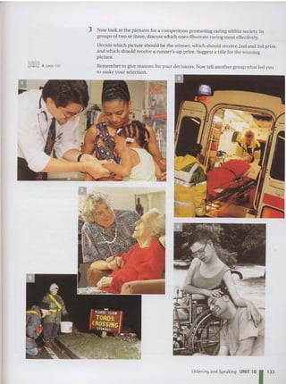 3 Now look at the pictures for a competition promoting caring within society. In
groups of two or three, discuss which ones illustrate caring most effectively.
Decide which picture should be th e winne r, which should receive 2nd and 3rd prize,
and which should receive a runner's-u p prize. Suggest a title for the winning
picture.
Remember to give reasons for your decisions. Now tell another group what led you
to make your selection.
Listening and Speaking UNIT 10 1 1
3
3
 