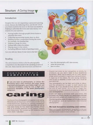 Structure A Caring Image T
Introduction
Imagine that you are organizing a sponsored sporting
event. Discuss the following ideas, and decide which
you thi nk would be the most or the least successful in
helping to advertise th e event and raise mon ey. Give
reasons for your answe rs.
• Putting leaflets th rough people's letter boxes to
adve rtise th e event.
• Collecting sponsorship mo ney door-to-door.
• Holding another competition during the event,
for example, the funniest hat.
• Making a charge for entry.
• Selling raffle tickets for prizes.
• Playing music in the streets.
• Including different kinds of sporting events.
Can you add any ideas of your own to the list?
Reading
The advertisement below is for the ph otographic
competition you discussed in the speaking section of
this unit. Skim read the advertisement and find out:
PHOTOGRAPHIC
COMPETITION
If y ou a re keen on photography, or simply like
mes sing about w ith cameras and enjoy taking
im prom pt u photographs, your hobby might win you
a f abulous Caribbean c ruise for two, a flight on a
5 super sonic aeroplane. or the latest photographic
equipm ent .
-
c::Cllr....g
The focus of our photographic competition is on caring.
We'd like you to focus your camera len s on the caring
world around you. Entering ou r exciting com petit ion
10 could wi n you one of these ama zing prizes, as w ell as
help raise money for four deserving charities w hose
ta sk is to provide es sential caring support, de sp ite
ever-rising costs. Ten runners-up will receive a travel
alarm clock / calculator.
134 I UNIT 10 Structure
• how the photographs will raise money.
• wha t the pr izes are.
• how to enter.
15 Anyone can enter as our competition is stric tly for
amateurs , so you don 't need to buy expensive
equipment. What we're looking for is a very speci al
image which succeeds in capturing a caring situation.
It m ight be of the elderly, the very young, someone
20 who is sick or disabled, or even a pet, but it must be
eye -catching !
Your photographs can be black and white or colour,
and the co m pet ition is open to both adul ts and
children. So, if you decide to enter, betw een now and
25 th e en d of next m o nth , t ry to find an ima ge t hat
illustrates for you the essenc e of caring and send us
your photograph (s).
If you ca n se nd a donation w ith yo u r entry, th e
proceeds w ill di rec tly benefit four des ignated charities
30 that w ork w ith people w ith disabilities and their carers.
The distinguished panel of judges will include a famous
T V presenter and an acclaimed international
photographer.
We look forvvard to receiving your entries.
When sending your p hotograph(s) . rem em ber to w rite you r
name and ad d ress clearly on the b ac k. We regre t to inform
you t hat we ar e u nab le to ret u rn entries.
250 words ~
 