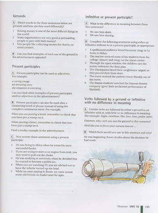 Gerunds Infinitive or present participle?
4
2
I We saw him skate.
2 Wesaw him skating.
Verbs followed by a gerund or infinitive
with no difference in meaning
~ Certain verbs are followed by either a gerund or an
infinitive with to, with little or no difference in meaning
(for example, begin, continue, like, love, hate, prefer, start).
However, why can't you use the ge rund in this sentence?
Wee/like yO li to focus your camera [ell s all ...
~ What is the differen ce in meaning between these
two sentences?
[il] Which form would you use in this sentence and why?
He was beginning (have) doubts about the decision he
had made.
[[] Complete the following sentences using either an
infinitive without to or a present participle. as appropriate.
Aspellbound audience heard Pavaro tti (sing) at La
Scala in Milan .
2 The teacher noticed some of his stude nts from the
college (dance) and (sing) on the street corner.
3 Through the open window, the children saw the
actors (rehearse) for their play.
4 The Thompsons heard their neighbours (argue) as
they passed their front door.
5 The nu rse noti ced the patient (stare) blankly ou t of
the room.
6 The drama students watched the famous theatre
company (give) their acclaimed performance of
Macbeth.
5
3
@J Now rewrite these se nte nces using a presen t
participle.
He was living in Africa when he wrote his mo st
successful books.
Ifyou are tryi ng to start a car engine from cold, you
may need to pull out the choke.
l ie was studying at university when he decided that
he wanted to become a politician.
When you are watchingTV, you are advised not to
have the volume turned up too loud.
While we were staying in Rome. we came across
some old friends we hadn't seen for ages.
~ Present participles can be used as adjectives.
For example,
a caring image
an amusing story
tile situation is worrying.
Can you find other examples of present participles
used as adjectives in the advertisement?
~ Which words in the three sentences below are
gerunds and how are they used differently?
Raising money is one of the most difficult things in
the world!
2 Some organizations are very good at persuading
people to part with their money!
3 Few peopl e like collecting money for charity on
street corners.
Present participles
[[] Can you find examples of each use of the gerund in
the advertisement opposite?
[[] Present parti ciples can also be used after a
connec ting word or phrase instead of using the
complete co ntinuous tense. For example.
wh en yOIl are posting a letter, remember to check that
you have put a stamp on it.
Whell posting a letter, rem ember to check that you
have put a stamp on it.
Find a similar example in the advertisement.
Structure UNIT 10 1 135
 
