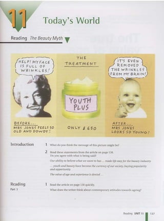 Today's World
Reading The Beauty Myth T
THE
.,. (2. E AIME (I T
/iT'S EV~
;- R. E M o vE ~ j
( T HEW R. I tV k L Eil
FROM MY BR.AIN,)
YOV1'H
PL.VS
----------
~---l
BE F=Q R E.. .
MR5 JOI'IE5 FEEL5 SO
OLD AND DOllDY !
ONLY i. 65"0
AFTER . ..
MR5 JOI'IE5
LOOkS" >0 YOVNCr.'
lntroduction 1 What do you think the message of this picture might be?
2 Read these sta tements from the ar ticle on page 138.
Do you agree with what is being said?
Our ability to believe tuhat IVe IVant to lias ... made life easyfor the beauty industry..
... youtlt and beauty have becom e the Cllrrency ofour society, buying popularity
and opportunity.
The value ofage and experience is denied .. ,
Reading
Part 3
1 Read the article on page 138 quickly.
What does the writer think about contemporary attitudes towards agei ng?
Reading UNIT" 11
3
7
 