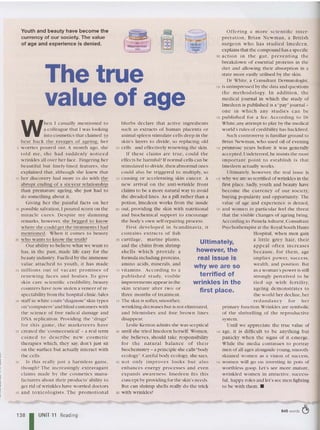 The true
value of age
Ultimately,
however, the
real issue is
why we are so
terrified of
wrinkles in the
first place.
O ffe ring a mo re scie nt ific in te r-
pre tation, Brian Newma n, a British
surgeon w ho h as stud ie d Im edecn,
explains that the com po und has a specific
95 action in the gut , p reven ti ng the
breakdown of essent ial proteins in the
diet and allowing the ir absorption in a
state more easily utilised by the skin.
Dr White, a Consultant Dermatologist,
100 is unimpressed by the data and qu estio ns
th e methodology. In ad d itio n , the
medical journal in which th e study of
Imedccn is published is a "pay" journa l -
one in w h ic h any st ud ies can be
105 publish ed for a fee. According to Dr
White,any attempt to play by the medical
world's rules of credibility has backfired.
Such co ntroversy is familiar gro und to
Brian New man, w ho used oil of evening
110 prim rose years before it was ge nerally
accepted.Undeterred,he insists the most
im po rtant poin t to es tablis h is that
Imedeen actually works.
Ultima tely, however, the real issue is
115 w hy we are SO terrified ofwrinkles in the
first place. Sadly, youth and beauty have
become th e c urre ncy of our society,
buying popularity and opportunity. The
value of age and ex perience is den ied ,
120 and women in particular feel the threat
that th e visible changes of ageing bring.
According to Pamela Ashurst ,Cons ultant
Psych otherapi st at th e Royal South HatHS
Hospital, w he n men gain
a little grey hair, their
a ppeal o ften in crea se s
because , for th em, age
im p lies power, su ccess,
we alth, and position . But
as a woman 's power is still
strong ly perceived to be
tied up w it h fertility,
ageing demonstr at es to
the world her decline ,her
redundanc y fo r h e r
primary function.Wrin kles are symbolic
of th e shrivel ling of the repro ductive
system.
Until we ap preciate th e true value of
140 age, it is difficult to be any thing but
panicky w he n the signs of n .emerge.
While the me dia contin ues to portray
men ofall ages alongs ide young ,smooth-
skinned women as a vision of success,
145 wome n w ill go on investing in pots of
worthless goop. Let 's see more mature ,
wrink led wome n in att ractive , success-
ful, happy roles and let's sec men fighting
to be with the m. •
blurbs declare that ac tive ing redients
such as ex tracts of human pla centa or
animal spleen stimulate cells deep in th e
skin's layers to divide, so replacing old
50 cells and effectively renewing the skin.
If these claims are true, could the
effects be harmful? If normal ce lls can be
stimulated to divide,then abnormal ones
cou ld also be triggered to multiply, so
55 causing or accelerating skin ca ncer. A
new arr ival on the anti-wrinkle front
claims to be a more natural way to avo id
the dread ed lines. As a pill rather than a
potion , Irncdecn works from th e inside
60 out, providing the skin with nutritional
and biochem ical support to encourage
the body's own self-repairing proce ss.
f irst developed in Scand inav ia , it
cont ain s extracts of fish
65 cart ilage, marin e plants,
and the chitin fro m shrimp
she lls w hic h p rovide a
formula including proteins,
amino ac ids , min erals, and
70 vita mi ns. Acco rding to a
p ub lished st udy, visib le
improvem en ts appear in the
skin texture after two or
three months of treatm ent.
75 The skin is softe r,smoot he r,
wrinkling decreases but is not eliminated,
and ble m ishes and fin e brown lines
disappear.
Lesl ie Kenton admits she w as sceptical
80 until she tried Imedcen herself. Vomen,
she beli eves, should take resp onsibility
fo r the na tural b alance o f thei r
biochemistry - a principle she calls"body
ecology".Careful body ec ology, she says,
85 no t only improves looks but also
e nhances energy processes and even
expa nds aware ness. lm edeeu fits this
concept by providing for the skin's needs.
But can shramp she lls really do the trick
90 w ith wrinkles?
Youth and be auty have become the
currency of our society. The value
of age and experience is denied.
W
hen I casually me ntioned to
a colleague that I was loo king
into cosmetics that claimed 12
beat back th e ravages of ageing, he r
5 worries poured out. A mo nt h ago, she
told me, sh e had su dde n ly no ti ced
wrinkles all over her face . Fingering her
beautiful but finely-lined feat ures, she
explaine d that , altho ugh she knew that
10 her discovery had more to do with the
abrupt ending Of'l six-year relationshi p
than premat ure ageing, she just had to
do something about it.
Giving her the pai nful fac ts on her
15 possible salvation,I pou red scorn on th e
miracle c ures . Despi te my damn in g
remarks, however, she begged to know
where she could get the treatments I had
mentioned. Whcn it comes to beauty
20 who w ants to know thc truth?
Our ability to believe w hat we wa nt to
has, in the past, made life easy for th e
beauty indust ry. Fue lled by th e immense
value attac hed to yo ut h , it ha s made
25 millions o ut of vaca nt p ro m ises of
re ne w in g faces and bodies. To gi ve
skin ca re scientific credibility, beauty
counters have now sto len a veneer of re-
spectability from the hospital clinic. Sales
30 staff in white coats "diagnose" skin types
on "computers'tand blin d custome rs with
the science of free radical dama ge and
DNA replication . Providing the "drugs"
for th is ga me, the markctcers ha ve
35 created the 'cosmeceutical' - a real term
coine d to desc ribe n ew cosme tic
therapies w hich, they say. don 't just sit
on the surface but actually int eract with
the cells.
40 Is this really jus t a harmless ga me,
tho ugh? The increasingly extravagant
cl aims made by the cosmetics manu-
facturers about the ir products ' ability to
get rid of wrin kles have worried doctors
45 a nd toxicologists . The p ro motional
138 I UNIT 11 Reading
845 words c§
 