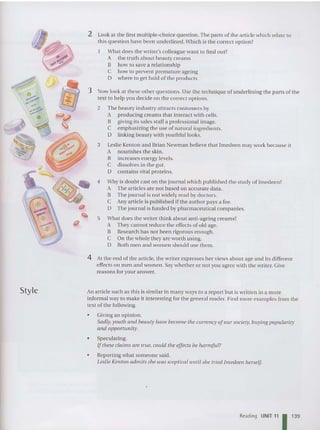 Style
2 Look at the first multiple-choice question. The parts of the article which relat e to
this question have been und erlined. Wh ich is the correct optio n?
What does the writer's colleague want to find out?
A the truth about beaut y creams
B how to save a relationship
C how to p revent pre mature ageing
D where to get hold of th e products
3 Now look at these oth er questions. Use th e technique of underlin ing the parts of the
text to help you decide on the co rrect options.
2 The beaut y industry attract s customers by
A producing creams that interact with cells.
B giving its sales sta ff a professional image.
C em phasizing th e usc of natural in gredients.
D linking beauty with youthful looks.
3 Leslie Kenton and Brian Newman believe that Imedeen may work because it
A nourishes the skin.
B in crea ses energy levels.
C dissolves in the gut.
D contains vital proteins.
4 Why is doubt cast on the journal which p ublished the stu dy of Imedeen?
A The articles are not based on accurate data.
B The journal is not widely read by doctors.
C Any art icle is published if th e author pays a fee.
D The journal is funded by pharmaceutical companies.
5 What does the writer thin k about anti-ageing creams?
A They ca nnot reduce th e effects of old age.
B Research has not been rigorous enough.
C On the whole they are wo rth using.
D Both men and wo me n should use them.
4 At the end of the article . the writer expresses her views about age and its different
effects on men and women . Say wheth er or not you agree with the writer. Give
reasons for your answer.
An article such as this is similar in many ways to a repo rt but is written in a more
informal way to make it interestin g for the general read er. rind more examples from the
text of the following.
• Giving an opinion .
Sadly,youttt and beallly have become the currency ofour society, buying popu larity
and opportunity.
• Speculating.
Ifthese claims are true. could the effects be harmful?
• Reporting what someone said.
Leslie Kenton admits she lVas sceptical until she tried Imedeen herself
Reading UNIT 11 11
3
9
 