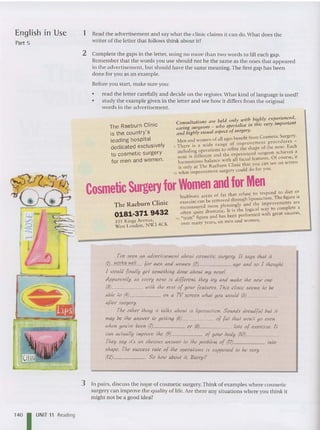 Thc R aeburn Clinic
0181-371 9432
101 Kings Avenue,
West London , NW3 4CK
The Raeburn Clinic
is the country' s
leading hospital
dedicated exclusively
to cosmetic surgery
for men and women .
English In Use
Part 5
1 Read the adver tisement and say what the clinic claims it can do.What does the
writer of the letter that follows think about it?
2 Complete the gaps in the letter, using no more than two words to fill each gap.
Remember tha t the word s you use should not be the same as the ones that appea red
in the advertisement, but should have the same meaning.The first gap has been
done for you as an example.
Before you start, make sure you:
• read the letter carefully and decide on the register.What kind of language is used?
• study the example given in the letter and see how it differs from the original
word s in the advertisement.
. d onl wi th higlJiy experienced,
Consu/tatlOlls are be! ~ ,. '" this very important
caring surgeons - who specta tse I
and IJighly visual aspect ofsurgery.
d
f all ages benefit from Cosmetic Surge ry.
Men an wom~n 0 f ' -ovement procedures -
5 There .is a wld~ range °fi I~~C shape of the nose. Each
inclu~lOg.operatlolljto
h
:
e
c;ccrienced surgeon achieves ,3
nose IS ~Ifferent an :ith ~lrfacial features. Of course, It
harmonious balance C" · that YOU can sec on screen
.S onl . at The Raeburn IOIC •
10 ~vhat ~mprovement surgery could do for you.
CosmeticSurgeryfor Women ~~~t~~~u~~~pondto diet M
Stu bborn areas 0 a h h liposuction Th e figure IS
exer cise can be remo ved ~ rtllU
g
d th e ·
llllpr;)VCmcnrs arc
d Pleaslllg y an
reconrou.re more . • . the 10 ical way to complete a
often quire dramatic. l
it IS f ~med with great success,
15 "trim" figure and has teen per 0
over man y years, on men and wo men.
I've seen an advertisement about cosmetic SlU'yery. II says Ihal il
(1) works well {or men and women (2) age and so I Ihough!
I would (inally gel somelhing done about my nose!
Apparenlly. as evel'y nose is di((erenl. Ihey Iry and make Ihe new one
(8) wilh Ihe res! o{ your [eaturcs. This clinic seems 10 be
able 10 (4
) on a TV screen whal you would (5) _
aflel' sur{jel'Y·
The otker Ihin{j il lalks about is ltposuctton. Sounds dreadfu! but II
may be Ihe answer 10 {jellin{j (6) o{ {al Iha! won't go even
when you've been (7) or (8) lois o{ exercise. Ii
can aclually improve Ihe (9) o{ your body (10)~~~~_
They say it's an obvious answer 10 Ihe problem o{ (11) into
shape. The success tale of Ihe operations is supposed 10 be lIe,.y
(12) So how about ii, Barry P
140 UNIT " Read ing
3 In pairs, discuss the issue of cosme tic surgery. Think of examples where cosmetic
surgery can improve the quality of life. Are there any situations where you think it
might not be a good idea?
 
