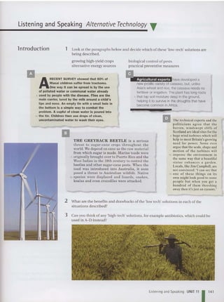 Listening and Speaking Alternative Technology T
lntroduction 1 Look at the paragraphs below and decide wh ich of these 'low-tec h' solutions are
be ing described.
3 Can you think of an y 'high-tech' solutions , for example antibiotics, which could be
used in A-D instead?
1:1 The technical experts and the
po lit ici an s agree that th e
bar ren . windswept cliffs of
Scotland arc ideal sites for the
5 huge wind turbines which will
help to meet Britain's growing
need for power. Som e even
argue that the scale, shape and
motion of th e turbines will
10 improve the environment in
the same way that a beautiful
stat ue enha nces a garde n.
Locals, like Jim Campbell. are
not convinced: "I can see that
15 o ne of these th ings on its
own might look good to some
people but when you get a
hund red of them threshing
away then it's just an eyesore.'
!!!ll!Ihave developed a
new prolific variety of cassava, but, unlike
Asia's wheat and rice, the cassava needs no
fertiliser or irrigation. The plant has long roots
5 that tap soilmoisture deep inthe ground,
helping it to survive inthe droughts that have
become common in Africa.
biological control of pest s
practical preventive measures
growing high- yield crops
alternative energy sources
THE GREYBACK BEETLE is a serious
threat to sugar-cane crops throughout the
world. We depend on cane as the raw ma terial
from which sugar is made. Marine toads were
5 originally brought over to Pu erto Rico and th e
West In dies in th e 19th century to control the
beetles and other sugar-cane pests. When the
toad was introduced into Australia , it soon
posed a threat to Australian wildlife. Native
10 species were displaced and lizards, snakes,
koalas an d even crocodiles were attacked.
2 What are the benefits and drawbacks of the 'low tech' solutions in each of the
situations described?
II
A
RECENT SURVEY showed that 60% of
Masai children suffer from trachoma.
One way it can be spread is by the use
of polluted water or communal water already
5 used by people with the disease. Flies are the
main carrier, lured by the milk around a child's
lips and nose. An empty tin with a small hole In
the bottom Is a simple way to combat the
problem. A cupful of clean water is poured into
10 the tin. Children then use drops of clean,
uncontaminated water to wash their eyes.
II
L
istening and Speaking UNIT 11 11
4
1
 