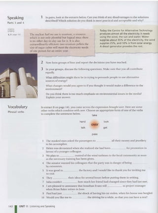Speaking
Parts 3 and 4
1 In pairs, look at the extracts below. Can you th ink of any disad vantages to the solutions
described? Which solution do you think is more practical and acceptable and why?
2, 3 page 193 The nuclear fuel we use is uranium, a resource
which is nor only plenriful bur logical since rhere
is no other day-to-day use for it. It is also
extraordina rily efficient: two uranium pellets the
size of suga r cubes will meet the electricity needs
of one person for an entire year.
Today the Cent re for Alternative Technology
produces a lmost all the electricity it needs
using the wind, the sun and water. Water
supplies about 55% of the e lectricity, the wind
supplies 25 %, and 10% is from solar energy.
A diesel generator provides the rest.
take
Vocabulary
Phrasal verbs
2 Now form gro ups of four and repo rt the decisions you have rea ched.
3 In your groups, discu ss the following qu estion s. Make sure that you all contribute
equa lly.
What difficulties might there be in trying to persu ad e people to use alternative
sources of ener gy?
What changes wouid you agree to if you thought it would make a difference to the
enviro nment?
Do you think there is too much emphasis on environmental issu es in the media?
Explain your an swer.
In extract B on page 141, you ca me ac ross the expression brought over. Here are some
other verbs which combine with over. Choos e an appropriate form of on e of the verbs
to complete the sentences below.
hand
ta lk
over
pass
look
get
The masked man asked the passengers to all their money and jewellery
to his accomplice.
2 Helen was devastated when she rea lized she had been for promotion in
favour of a younger colleague.
3 We plan to contro l of the wind turbines to the local community as soon
as the necessary training has been given.
4 The senator warned his colleagues that the par ty was in danger of being _
by extremists.
5 It was good to the factory and I would like to thank you for inviting me
to visit.
6 They their ideas for several hours before putting them in writing.
7 Julia couldn't how much her friend had changed since they had last met .
a I am pleased to announce that Jonathan Evans will as project manager
when Brian Baker ret ires in June.
9 Paul had just the shock of having his car stolen, whe n his house was burgled.
10 Would you like me to the driving for a while, so that you can have a rest?
1
4
21UNIT 11 Listening and Speaking
 