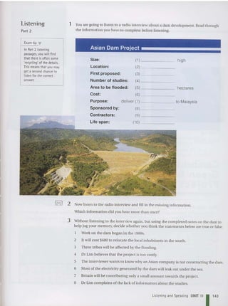 Listening
Part 2
E
xam tip ...
In Part 2 listening
passages, you will find
that there isoften some
'recycling' of the details.
This meansthat you may
get a second chanceto
listen for the correct
answer.
1 You are going 10 listen 10 a radio interview abo ut a dam deve lopment. Read th rou gh
th e informatio n you have to complete before listening.
Asian Dam Project
Size: (1) high
Location: (2)
First proposed: (3)
Number of studies : (4)
Area to be flooded: (5) hectares
Cost: (6)
Purpose: deliver (7) to Malaysia
Sponsored by: (8)
Contractors: (9)
Life spa n: (10)
toe>o I 2 Now listen to the radio interview and fill in th e missing inform ation.
Which information did you hear more than once?
3 Without listeni ng to th e interview again , bu t using the com pleted notes on th e da m to
help jog your memory. decide wh ether you think th e statements below are true or false.
Work on the dam began in the 1980s.
2 It will cos t $600 to relo cate th e local inhabit ants in the sout h.
3 Th ree tribes will be affected by th e floo ding.
4 Dr Lim believes that th e project is to o costly.
5 The interviewer wants to know why an Asian com pany is not co nstructing the dam.
6 Most ofthe elec tricity ge nerated by th e dam will leak out under the sea.
7 Britain will be contributing only a small amo unt towards the project.
8 Dr Lim co mplains of the lack of infor mation about the studies.
Listening and Speaking UNIT 11 11
4
3
 