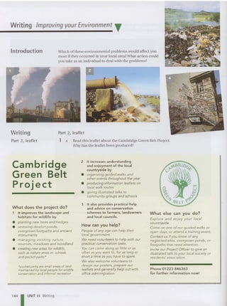 Writing Improving your Environment T
ln troduction
Writing
Part 2, leaflet
Which of these environme ntal problems would affect you
most if they occurred in you r local area? Wha t act ion could
you take as an ind ividu al to deal with the problems?
Part 2, leaflet
1 a Read this leaflet about the Cambridge Green Belt Project.
Why has the leaflet been produced?
Cambridge
Green Belt
Project
What does the project do?
1 It improves the landscape and
habitats for wildlife by
• planting new trees and hedges
• restoring derelict ponds,
overgrown footpaths and ancient
monuments
• managing existing nature
reserves, meadows and woodland
• creating new areas for wifdlife,
such as nature areas in schools
and pocket parks'
"pocket parks are small areas of land
maintained by local people for wildlife
conservatio n and informal recreation
144 I UNIT 11 Writing
2 It increases understanding
and enjoyment of the local
countryside by
• organizing guided walks and
other events throughout the year
• producing information leaflets on
local walk routes
• giving illustrated talks to
community groups and schools
3 It also provides practical help
and advice on conservation
schemes to farmers, landowners
and local councils.
How can you help?
People of any age can help their
local government.
We need volunteers to help with our
practical conservation tasks.
You can come along as little or as
often as you want to, for as long or
short a time as you have to spare.
We afso welcome volunteers to
design our posters, prepare our
leaflets and generally help out with
office adminis,tration.
What else can you do?
Explore and enjoy your local
countryside.
Come on one of our guided walks or
open days, or attend a training event.
Contact us if you know of any
neglected sites, overgrown ponds, or
footpaths that need attention.
Invite our Project Officer to give an
illustrated talk to your local society or
residents' association.
Phone 01223 846363
for further information now!
 