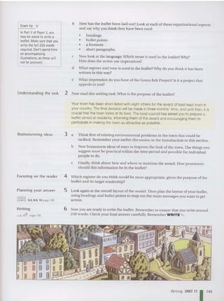 E
xam tip
In Part 2 of Paper 2,you
may be asked to write a
leaflet. Make surethat you
write the full 250words
required. Don't spend time
onaccompanying
I
illustrations
. asthese will
notbeassessed.
b How has the leaflet been laid out? Look at each of these organi zation al aspects
and say why you th ink they have been used:
• headings
• bull et points
• a footnote
• short pa ragraphs.
c Now look at the language. Which ten se is used in the leaflet?Why?
How does the writer use imperatives?
d What register and tone is used in the leaflet?Why do you think it has been
written in this way?
e What impression do you have of the Green Belt Project? Is it a proj ect that
appeals to you?
Understanding the task 2 Now read this writing task. What is the purpose of the leaflet ?
Your town has been short-listed with eight others for the award of best-kept town in
your country. The final decision will be made in three months' time, and until then, it is
crucial that the town looks at its best. The local cou ncil has as ked you to prepare a
leaflet aimed at residents, informing them of the award and encouraging them to
participate in making the town as attractive as possible.
Brainstorming idea s
Focusing on th e reader
Planning your answer
[illIIDJ 8 2 9 3 10 page 195
. .. ,
Writing
<-s; fi2P page 190
3 a Think first of existing environme ntal probl ems in the town that could be
tackled. Remember your ea rlier discussion in the Introduction to this section .
b Now brainstorm ideas of ways to improve the look of the town. The things you
suggest must be practical within the time period and possible for individual
people to do.
c Finally, tbink about how and wbe re to mention the award. How promin en t
should th is information be in the leaflet?
4 Which register do you think would be most appropriate, given the purpose of the
leaflet and its target read ersh ip?
5 Look again at the overall layout of the model. The n plan the layout of your leaflet,
using headings and bu llet points to map out the main messages you want to get
across.
6 Now y Oll are ready to write the leaflet. Remem ber to ensure that you write around
250 words. Check your final answer carefully. Rem ember WRITE .,. .
Writing UNIT 11 1 1
4
5
 