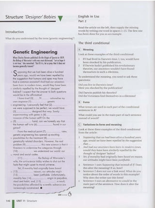 Structure 'Designer' Babies T
Introduction
What do you understand by the term 'genetic eng ineering '?
English in Use
Part 2
Read th e article on the left. then supply the missing
words by writing one word in spaces 1- 15.The first one
has been done for you as an example.
The third conditional
-
Genetic Engineering
W
henCharles Darw
in published O
nIheOrigin ofSpecies in 1859,
the B
ishop ofW
orcester', w
ife was most distressed. "L
eIus hopeit
is nol true,"she remarked."B
utifilis. let uspraythot it does nol
becomegenerallyknown!"
5 SUPPOSing thot we hod been alive a hundred
years ago, would we have been repelled by
the suggestion that humans and apes may have
had a common ancestor? And had our ancestors
been born in modern times, would they have been
10 similarly repelled by the Ihought of 'desig ner'
babies? Isuspect that the answer to both questions
would be in the affirmative!
I have Iried (01 10 rationalise my
own response III genetic
15 engineering. I persona lly feel that 1
21
- - - - -
we were supposed to be perfect, we would have
(3) designed that way. Surely
experimenting with genes is (41 _
invasion of the human self? O n the
20 151 hand, can we honestly say that
the human self is 10 (6) found in our
genes?
From the medical point III view,
genetic eng ineering has opened up exciting
25 possibilities for the trealment (8) _
ge netically related disorders. However, the rea l
problem (91 this new science is thot il
threatens to underm ine the categories through
(101 we understand our world: our
30 moral and social codes.
(11) the Bishop of Worcester's
wife, the anti-science lobby wishes to shut out the
facts that might upset its moral universe.
Yet, if morality had originally been based
35 (12) reason, our attitudes might
(13) been [ustilioble. Unfortunately,
morality has 1141 origin in prejudice,
ritual and hab it, and, (15) a result,
the possibi lities afforded by scientific advance are
increasingly constrained . • ~
-.v 250 words ~
[i] Meaning
Look at these exa m ples of th e th ird conditional:
1 IfI had lived in Darwin's time, I, too, would have
been shocked by his publication.
2 If Darwin hadn't published his revolutionary
theories, our ancestors wouldn't have found
themselves in such a dilemma.
To understand the meaning, you need 10 ask these
questions:
Did you live in Darwin's tim e?
Were you shocked by th e publication?
Did Darwin publish hi s theories?
Did the Victorians find themselves in a dilemma?
[j!] Form
What tenses are used in each part of the conditional
sentences in A?
What could you use in the main part of each sentence
in stead of would?
[gJ Variations in form and meaning
Look at these three examples of the th ird conditional
from th e article:
Supposing that we had been alive a hundred years
ago, wou ld we have been repelled by the suggestion
that ...
2 And had our ancestors been born in modern times,
would they have been similarly repelled by the
thought of'designer' babies?
3 Yet, ifmorality had originally been based on reason,
our attitudes might have been justifiable.
a Sentence 1 uses Supposing that instead of If Does
this alter the meaning? If so, how?
b Sentence 2 does not use a link word.What do you
notice about the order of words in th is example?
Why does th e writer use this form?
c Sentence 3 uses an alternative to would in the
main part of th e sentence. How does it alter the
meaning?
1461UNIT 11 Structure
 