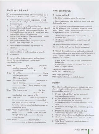 Conditional link words
W Mat ch the link words in 1- 5 to the meanings in a-d
below. Two of the link words have th e sa me meaning.
As I So long as the students are prepared to work
hard , the teacher will give them some extra lessons
before the exam.
2 Supposing (that) you had been offered the
opportunity to work abroad, would you have taken it?
3 Provided I Providing that the stude nt had had the
right qu alifications, th e university would have been
prepared to consider his applicatio n.
4 Unless I rea lly try hard to save so me money, I'll never
be able to afford to buy a car.
5 Even ifthey had offered me a hu ge salary, I st ill
wouldn't have accepted the job.
a it wouldn't have I have had any effect on the
outco me.
b 'except when' or 'if not'.
c on the condition or understanding, or'only if'.
d let 's assume.
[]] Use on e of the link words above an d the correct
form of the verb in brackets to complete the
conversation below.
Anne lust you (be) alive a
hundred years ago. Your life (bel
very different, it?
Brian Oh, yes! But (live) a
hundred yea rs ago, I (no t I have) a
different personality.
An ne Oh, come on! You (not be) able to
co pe in those days you
_ _ ___ (have) a dozen servants ru nning
round after you!
Brian What do you mean? I (be) fine
_____ 1 (be) allowed to
trave l and do what I wanted to do.
Ann e Look, you (hate) eve ry minute of
it. you (tra vel) ha lf
way round the world, you still (not
have) the excitement and satisfac tion we get in
the modern world!
Brian Well, I disagree. I think that my
family (make) certain that I had
enough to live on, I (have) a
wo nderfu l time.
Ann e Even if I (be) born rich, [
_____(not be) ha ppy living in that era!
Mixed conditionals
W Second and third
In the article , you came across the se ntence:
... if we were supposed to be perfect, we would have been
designed that way.
Y
ou can often mix the second and third conditiona ls
like this when you want to refer to a past event which
would I might I could I sho uld have had a direct result
on a present situation. For example,
[f we hadn't bought the car, we wouldn't be so short
of mo ney now.
2 [f we had bought the car, we would be short of
money now.
Ask yourself these qu estion s about each sentence:
Did you buy the car? Are you short of money now?
[[] You can also mix the second and third conditionals
when you want to refer to a present state of affairs which
would I might I could I should have cha nged a past
situation. For example,
[f Tom weren 't such a lazy person, he wou ld have
he lped you.
2 If Son ya spoke English, she would n't have had to
come to English classes.
Ask yourself the se questions:
Is Tom lazy? Did he help you?
Does Sonya speak English?
Did Sonya have to come to English classes?
Practice
Make mixed conditional sentences similar to the ones
above, using these ideas.Think carefully about th e
meani ng of the sentences!
We read the book. That's why we are so well-
informed about the matter.
2 We didn't phone the rescue service.Th at's why
we're still stranded on the motorway.
3 [ don't like the countryside so [ didn't se ttle down
there.
4 Peter doesn't like foreign films so he didn't go to the
cinema.
5 The children don't need an y he lp with their
homework so they didn't ask us for it.
6 1 haven't got any ch ildren so [ didn't bu y a big house.
7 [ didn't meet the right person.That's why I'm no t
married now.
8 Philip doesn't have good eyesight so he didn't
become a pilot.
Structure UNIT'1 I 147
 